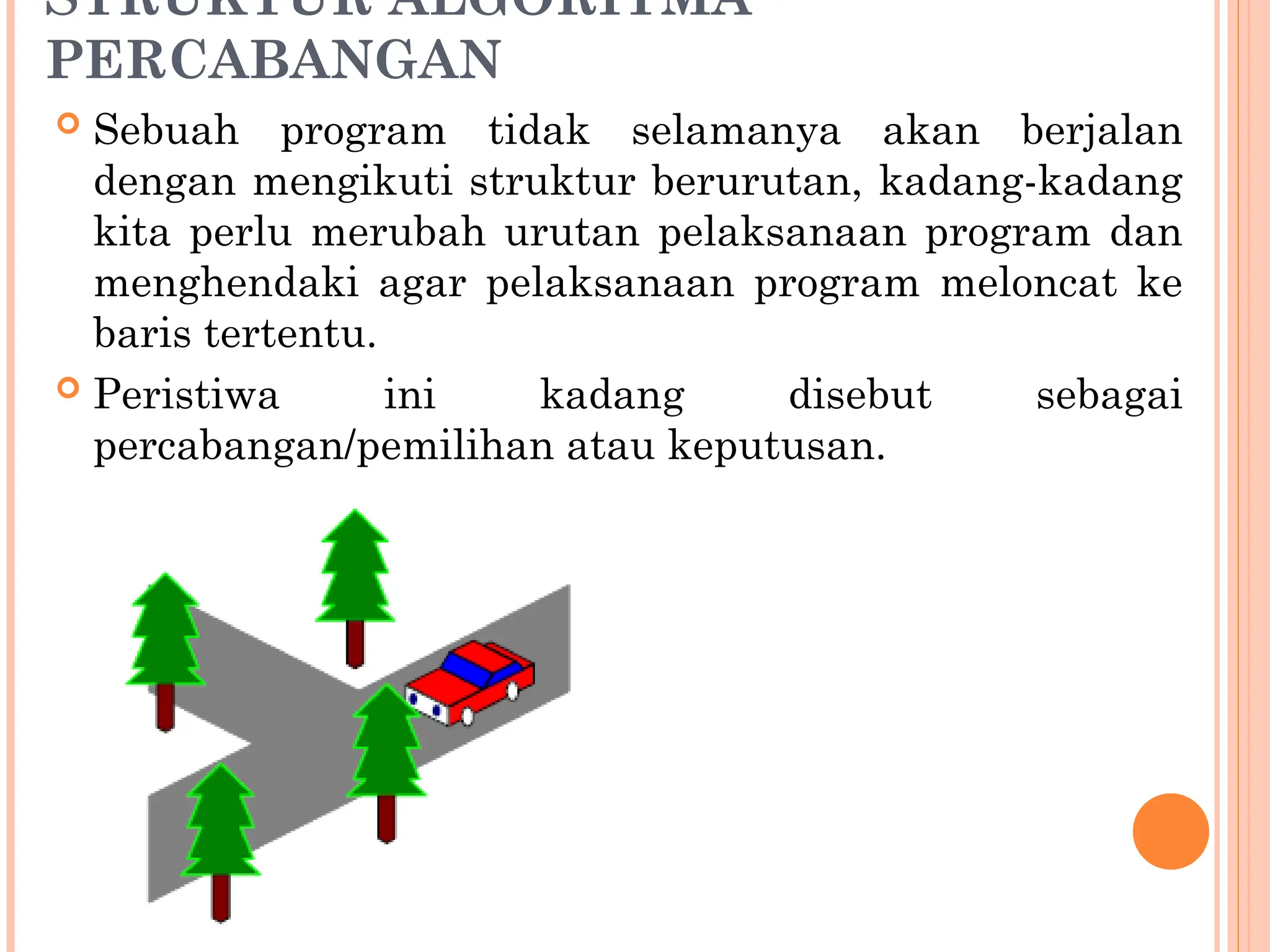 STRUKTUR ALGORITMA
PERCABANGAN
 Sebuah program tidak selamanya akan berjalan
dengan mengikuti struktur berurutan, kadang-kadang
kita perlu merubah urutan pelaksanaan program dan
menghendaki agar pelaksanaan program meloncat ke
baris tertentu.
 Peristiwa ini kadang disebut sebagai
percabangan/pemilihan atau keputusan.
 