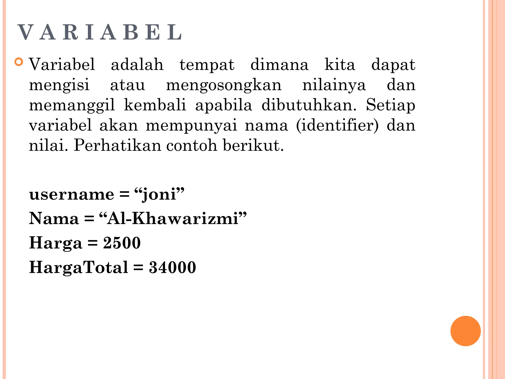 V A R I A B E L
 Variabel adalah tempat dimana kita dapat
mengisi atau mengosongkan nilainya dan
memanggil kembali apabila dibutuhkan. Setiap
variabel akan mempunyai nama (identifier) dan
nilai. Perhatikan contoh berikut.
username = “joni”
Nama = “Al-Khawarizmi”
Harga = 2500
HargaTotal = 34000
 