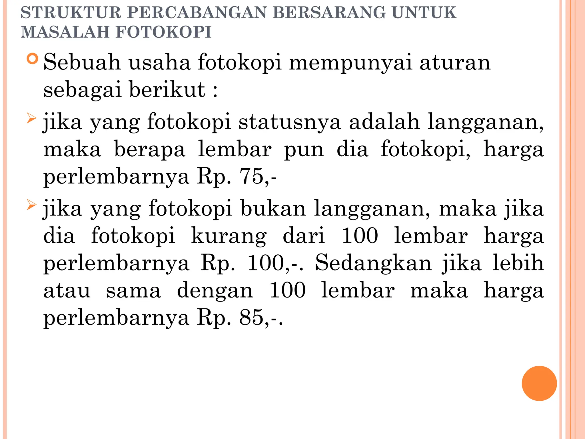 STRUKTUR PERCABANGAN BERSARANG UNTUK
MASALAH FOTOKOPI
 Sebuah usaha fotokopi mempunyai aturan
sebagai berikut :
 jika yang fotokopi statusnya adalah langganan,
maka berapa lembar pun dia fotokopi, harga
perlembarnya Rp. 75,-
 jika yang fotokopi bukan langganan, maka jika
dia fotokopi kurang dari 100 lembar harga
perlembarnya Rp. 100,-. Sedangkan jika lebih
atau sama dengan 100 lembar maka harga
perlembarnya Rp. 85,-.
 