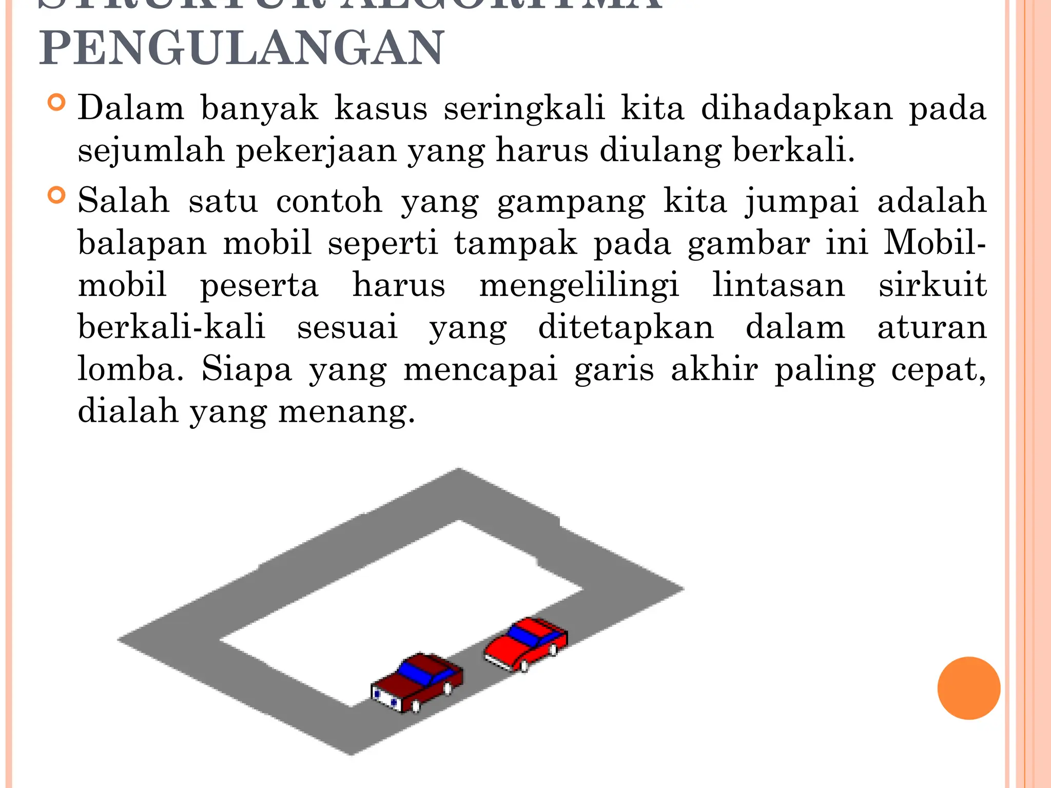 STRUKTUR ALGORITMA
PENGULANGAN
 Dalam banyak kasus seringkali kita dihadapkan pada
sejumlah pekerjaan yang harus diulang berkali.
 Salah satu contoh yang gampang kita jumpai adalah
balapan mobil seperti tampak pada gambar ini Mobil-
mobil peserta harus mengelilingi lintasan sirkuit
berkali-kali sesuai yang ditetapkan dalam aturan
lomba. Siapa yang mencapai garis akhir paling cepat,
dialah yang menang.
 