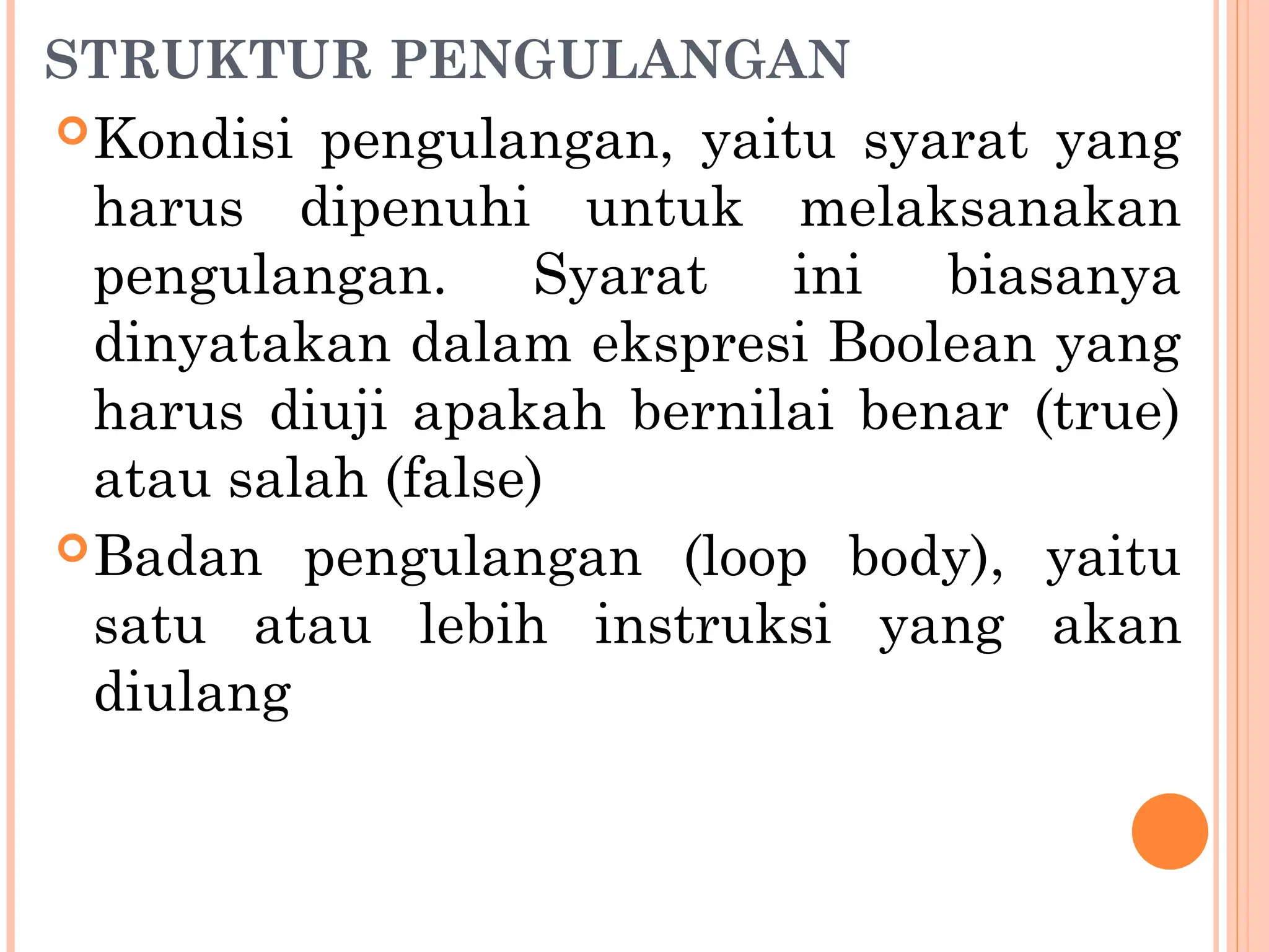 STRUKTUR PENGULANGAN
Kondisi pengulangan, yaitu syarat yang
harus dipenuhi untuk melaksanakan
pengulangan. Syarat ini biasanya
dinyatakan dalam ekspresi Boolean yang
harus diuji apakah bernilai benar (true)
atau salah (false)
Badan pengulangan (loop body), yaitu
satu atau lebih instruksi yang akan
diulang
 