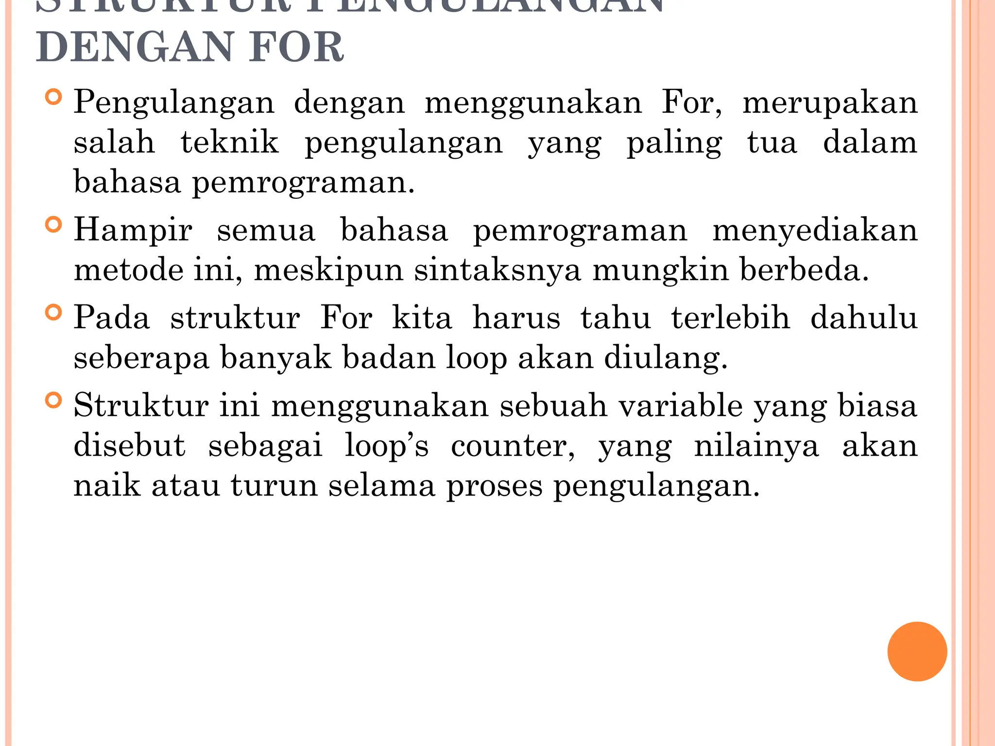STRUKTUR PENGULANGAN
DENGAN FOR
 Pengulangan dengan menggunakan For, merupakan
salah teknik pengulangan yang paling tua dalam
bahasa pemrograman.
 Hampir semua bahasa pemrograman menyediakan
metode ini, meskipun sintaksnya mungkin berbeda.
 Pada struktur For kita harus tahu terlebih dahulu
seberapa banyak badan loop akan diulang.
 Struktur ini menggunakan sebuah variable yang biasa
disebut sebagai loop’s counter, yang nilainya akan
naik atau turun selama proses pengulangan.
 