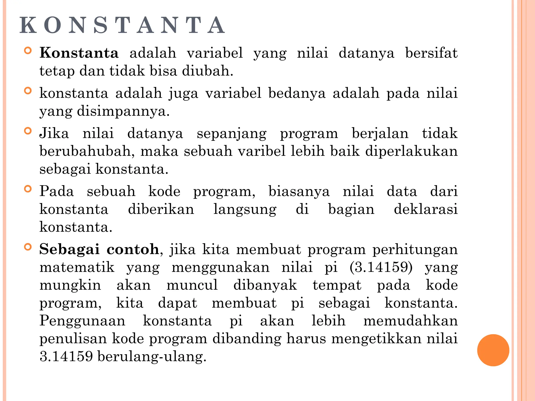 K O N S T A N T A
 Konstanta adalah variabel yang nilai datanya bersifat
tetap dan tidak bisa diubah.
 konstanta adalah juga variabel bedanya adalah pada nilai
yang disimpannya.
 Jika nilai datanya sepanjang program berjalan tidak
berubahubah, maka sebuah varibel lebih baik diperlakukan
sebagai konstanta.
 Pada sebuah kode program, biasanya nilai data dari
konstanta diberikan langsung di bagian deklarasi
konstanta.
 Sebagai contoh, jika kita membuat program perhitungan
matematik yang menggunakan nilai pi (3.14159) yang
mungkin akan muncul dibanyak tempat pada kode
program, kita dapat membuat pi sebagai konstanta.
Penggunaan konstanta pi akan lebih memudahkan
penulisan kode program dibanding harus mengetikkan nilai
3.14159 berulang-ulang.
 