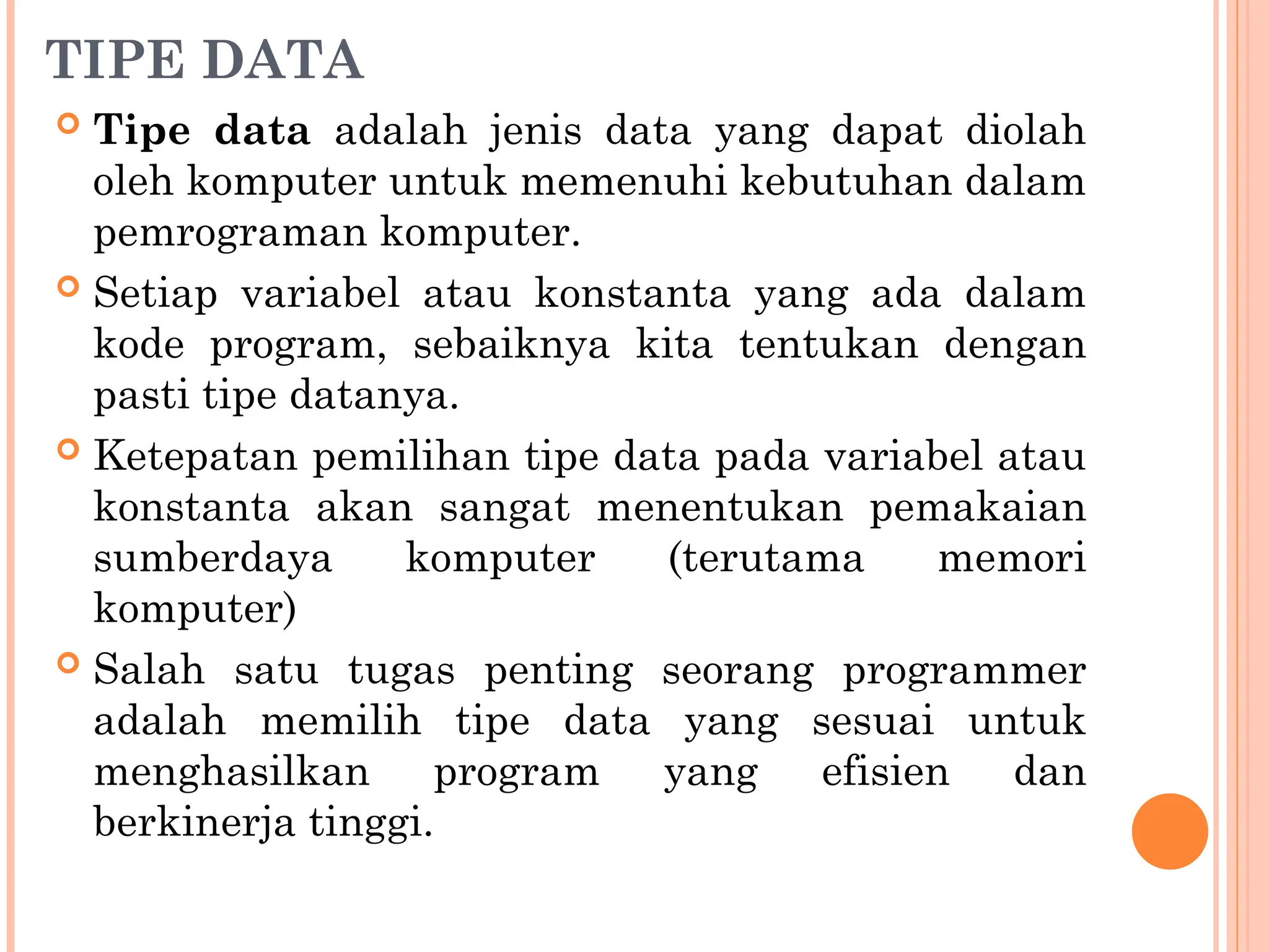 TIPE DATA
 Tipe data adalah jenis data yang dapat diolah
oleh komputer untuk memenuhi kebutuhan dalam
pemrograman komputer.
 Setiap variabel atau konstanta yang ada dalam
kode program, sebaiknya kita tentukan dengan
pasti tipe datanya.
 Ketepatan pemilihan tipe data pada variabel atau
konstanta akan sangat menentukan pemakaian
sumberdaya komputer (terutama memori
komputer)
 Salah satu tugas penting seorang programmer
adalah memilih tipe data yang sesuai untuk
menghasilkan program yang efisien dan
berkinerja tinggi.
 