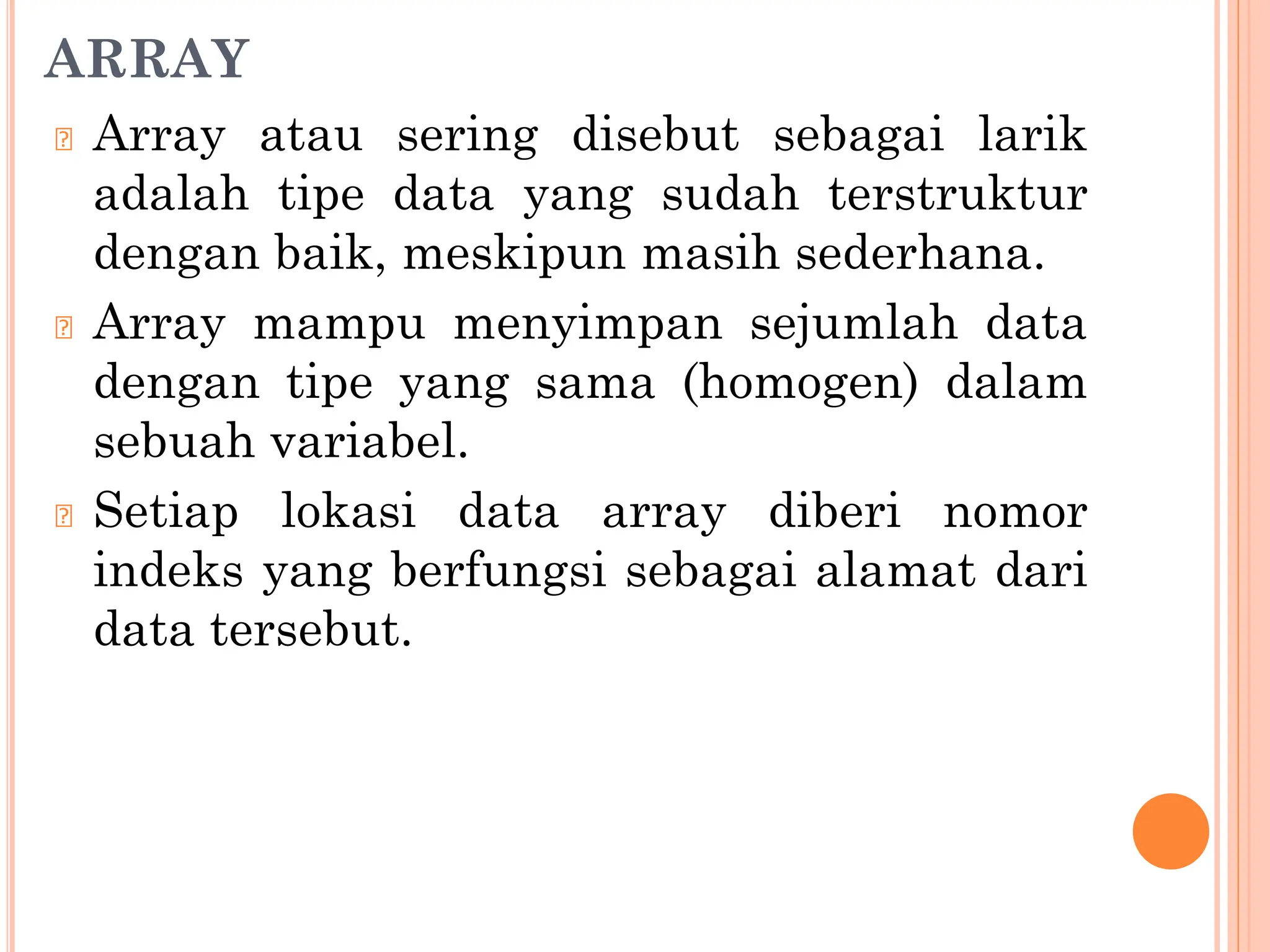 ARRAY
🞆 Array atau sering disebut sebagai larik
adalah tipe data yang sudah terstruktur
dengan baik, meskipun masih sederhana.
🞆 Array mampu menyimpan sejumlah data
dengan tipe yang sama (homogen) dalam
sebuah variabel.
🞆 Setiap lokasi data array diberi nomor
indeks yang berfungsi sebagai alamat dari
data tersebut.
 