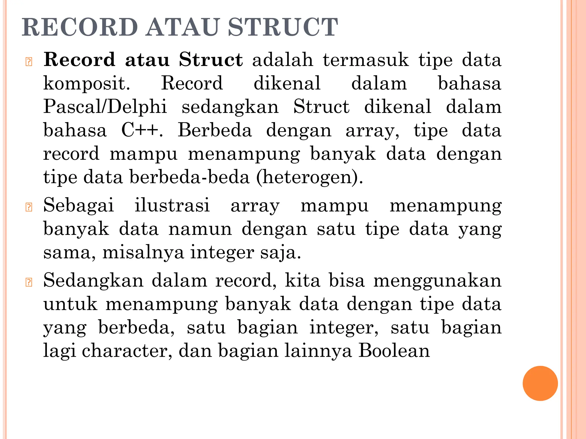 RECORD ATAU STRUCT
🞆 Record atau Struct adalah termasuk tipe data
komposit. Record dikenal dalam bahasa
Pascal/Delphi sedangkan Struct dikenal dalam
bahasa C++. Berbeda dengan array, tipe data
record mampu menampung banyak data dengan
tipe data berbeda-beda (heterogen).
🞆 Sebagai ilustrasi array mampu menampung
banyak data namun dengan satu tipe data yang
sama, misalnya integer saja.
🞆 Sedangkan dalam record, kita bisa menggunakan
untuk menampung banyak data dengan tipe data
yang berbeda, satu bagian integer, satu bagian
lagi character, dan bagian lainnya Boolean
 