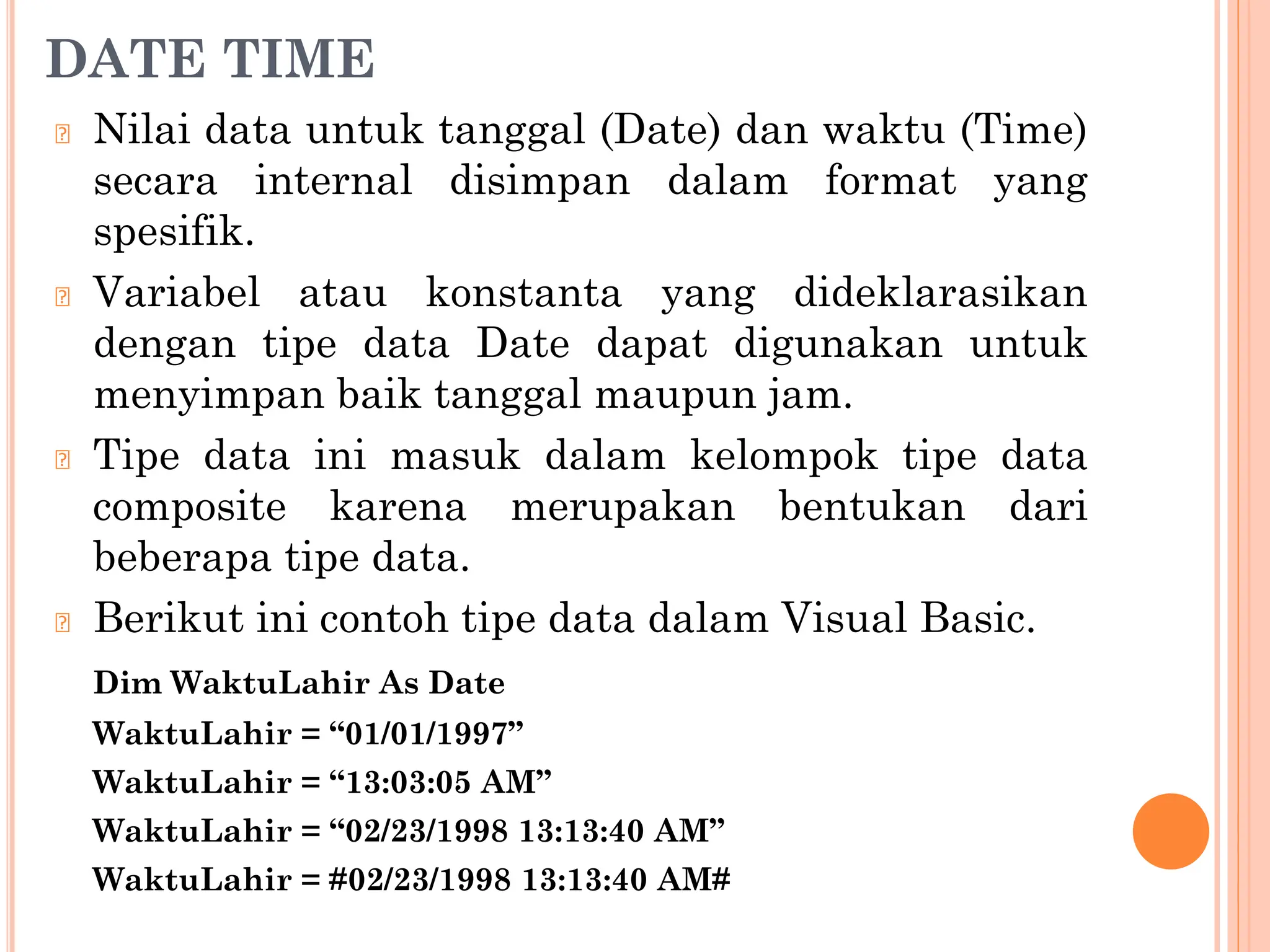 DATE TIME
🞆 Nilai data untuk tanggal (Date) dan waktu (Time)
secara internal disimpan dalam format yang
spesifik.
🞆 Variabel atau konstanta yang dideklarasikan
dengan tipe data Date dapat digunakan untuk
menyimpan baik tanggal maupun jam.
🞆 Tipe data ini masuk dalam kelompok tipe data
composite karena merupakan bentukan dari
beberapa tipe data.
🞆 Berikut ini contoh tipe data dalam Visual Basic.
Dim WaktuLahir As Date
WaktuLahir = “01/01/1997”
WaktuLahir = “13:03:05 AM”
WaktuLahir = “02/23/1998 13:13:40 AM”
WaktuLahir = #02/23/1998 13:13:40 AM#
 