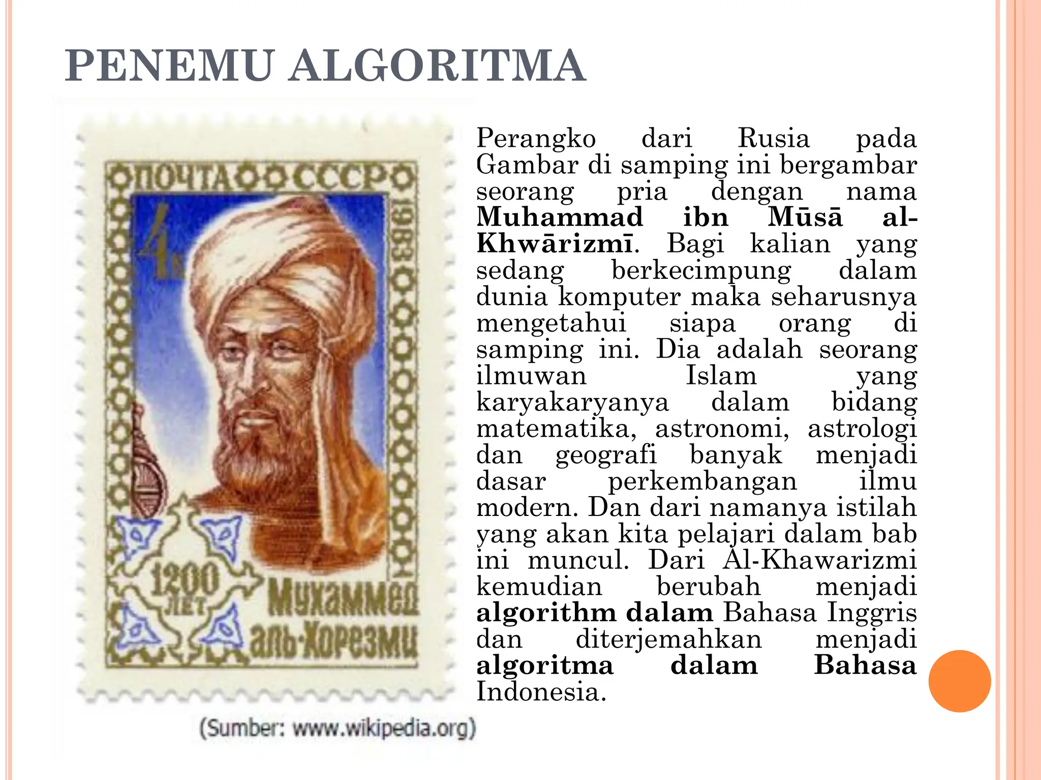 PENEMU ALGORITMA
Perangko dari Rusia pada
Gambar di samping ini bergambar
seorang pria dengan nama
Muhammad ibn Mūsā al-
Khwārizmī. Bagi kalian yang
sedang berkecimpung dalam
dunia komputer maka seharusnya
mengetahui siapa orang di
samping ini. Dia adalah seorang
ilmuwan Islam yang
karyakaryanya dalam bidang
matematika, astronomi, astrologi
dan geografi banyak menjadi
dasar perkembangan ilmu
modern. Dan dari namanya istilah
yang akan kita pelajari dalam bab
ini muncul. Dari Al-Khawarizmi
kemudian berubah menjadi
algorithm dalam Bahasa Inggris
dan diterjemahkan menjadi
algoritma dalam Bahasa
Indonesia.
 