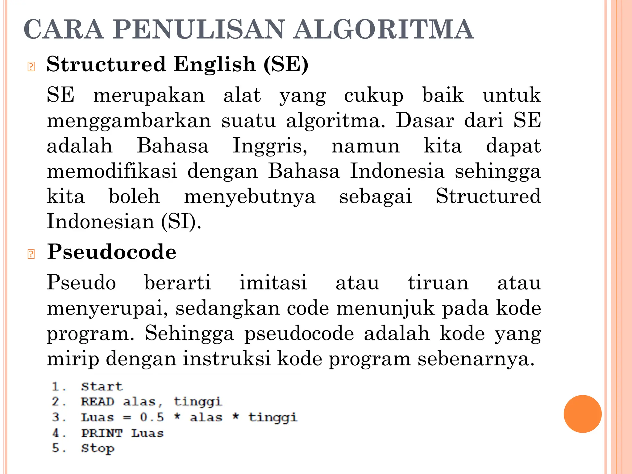 CARA PENULISAN ALGORITMA
🞆 Structured English (SE)
SE merupakan alat yang cukup baik untuk
menggambarkan suatu algoritma. Dasar dari SE
adalah Bahasa Inggris, namun kita dapat
memodifikasi dengan Bahasa Indonesia sehingga
kita boleh menyebutnya sebagai Structured
Indonesian (SI).
🞆 Pseudocode
Pseudo berarti imitasi atau tiruan atau
menyerupai, sedangkan code menunjuk pada kode
program. Sehingga pseudocode adalah kode yang
mirip dengan instruksi kode program sebenarnya.
 