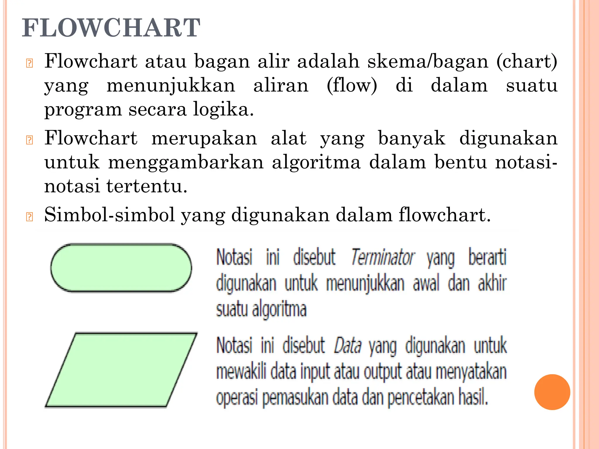 FLOWCHART
🞆 Flowchart atau bagan alir adalah skema/bagan (chart)
yang menunjukkan aliran (flow) di dalam suatu
program secara logika.
🞆 Flowchart merupakan alat yang banyak digunakan
untuk menggambarkan algoritma dalam bentu notasi-
notasi tertentu.
🞆 Simbol-simbol yang digunakan dalam flowchart.
 