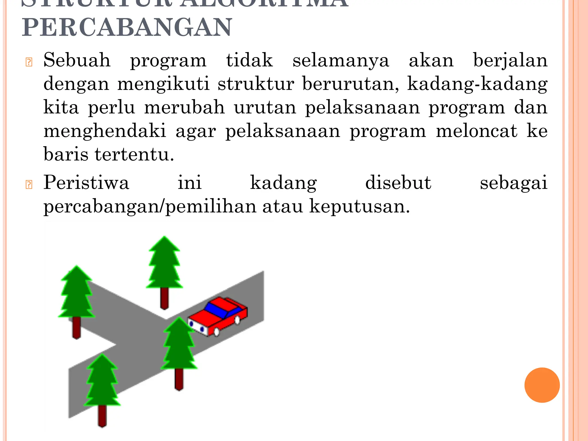 STRUKTUR ALGORITMA
PERCABANGAN
🞆 Sebuah program tidak selamanya akan berjalan
dengan mengikuti struktur berurutan, kadang-kadang
kita perlu merubah urutan pelaksanaan program dan
menghendaki agar pelaksanaan program meloncat ke
baris tertentu.
🞆 Peristiwa ini kadang disebut sebagai
percabangan/pemilihan atau keputusan.
 