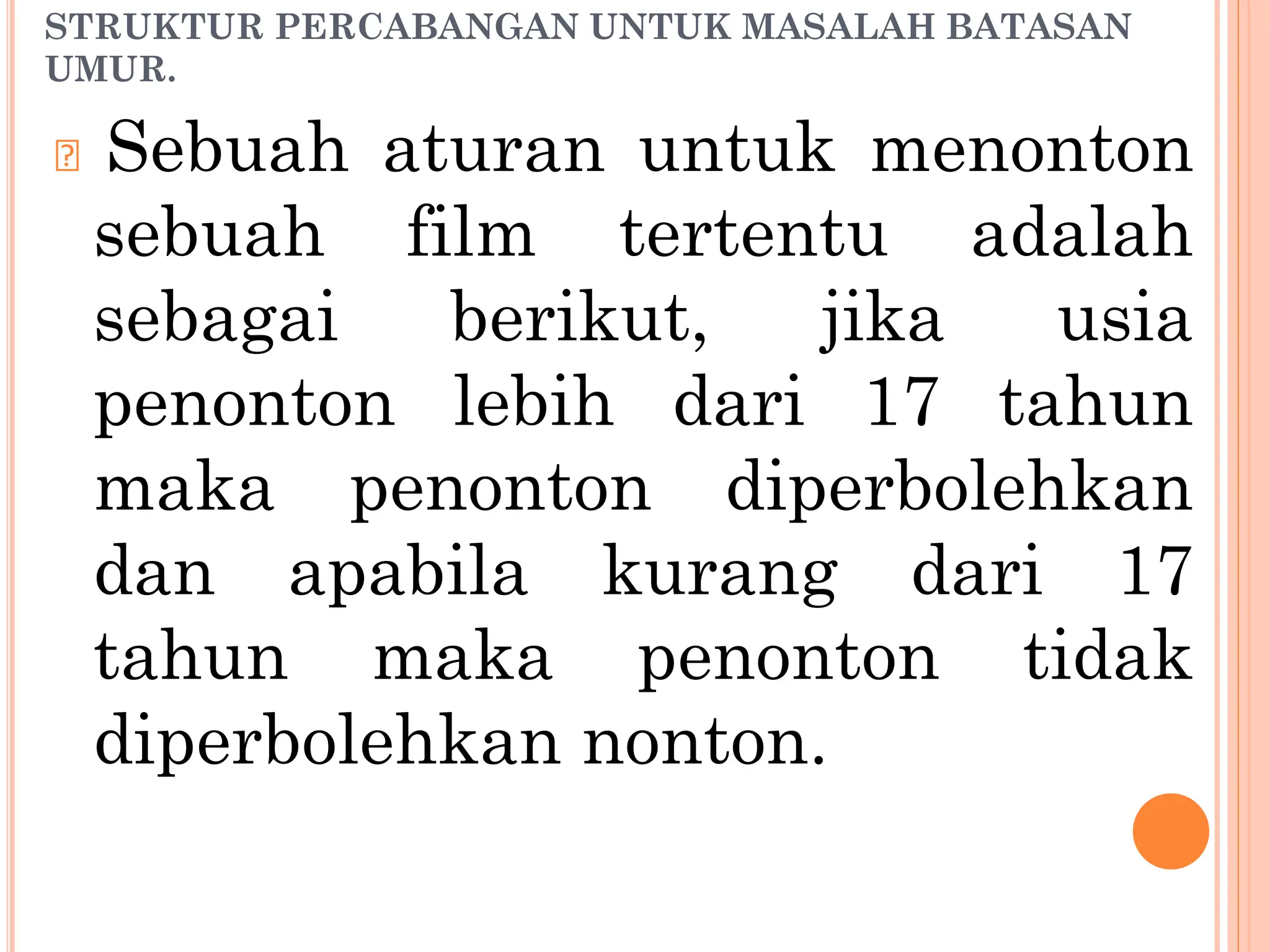 STRUKTUR PERCABANGAN UNTUK MASALAH BATASAN
UMUR.
🞆 Sebuah aturan untuk menonton
sebuah film tertentu adalah
sebagai berikut, jika usia
penonton lebih dari 17 tahun
maka penonton diperbolehkan
dan apabila kurang dari 17
tahun maka penonton tidak
diperbolehkan nonton.
 