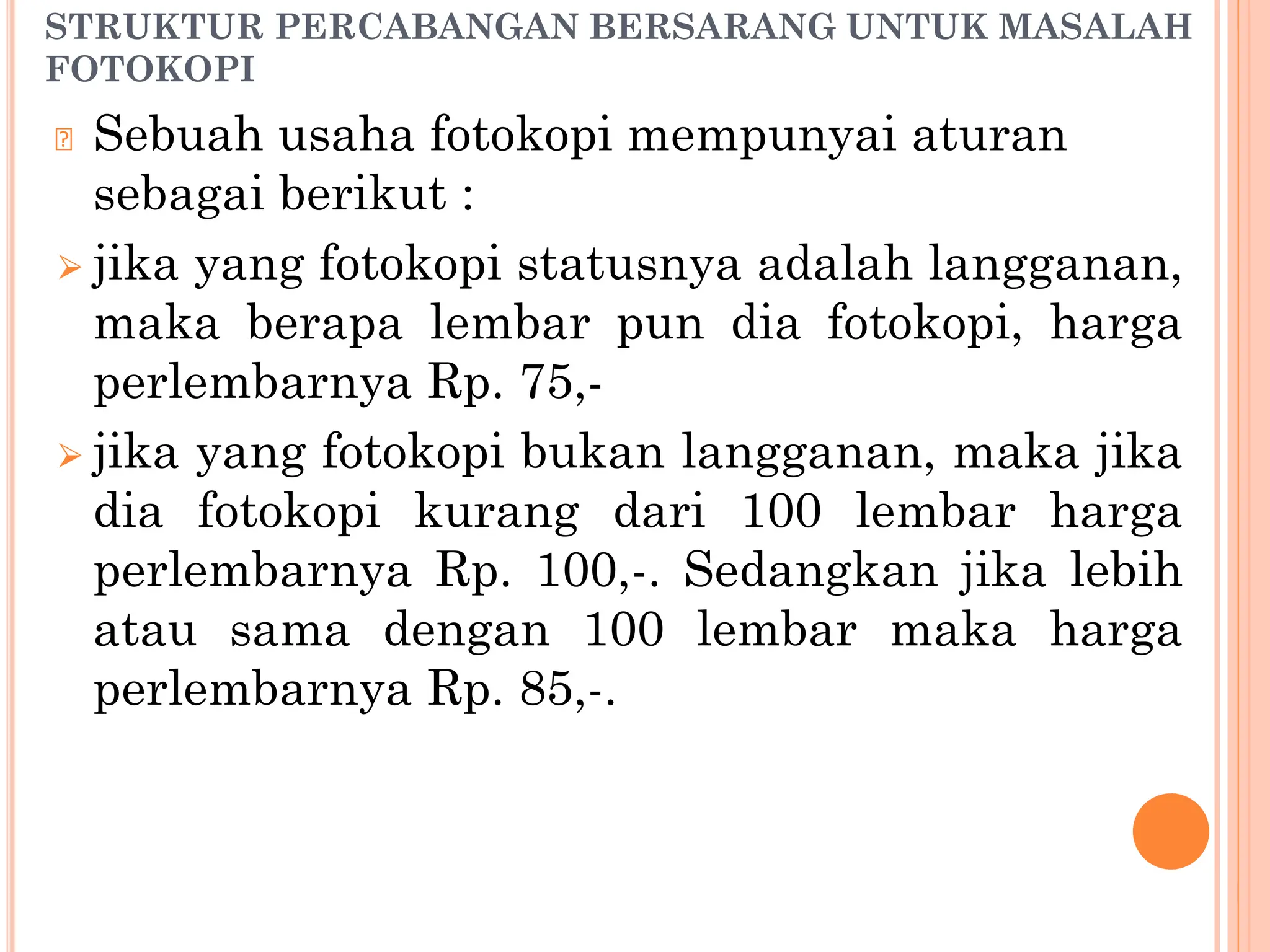 STRUKTUR PERCABANGAN BERSARANG UNTUK MASALAH
FOTOKOPI
🞆 Sebuah usaha fotokopi mempunyai aturan
sebagai berikut :
⮚ jika yang fotokopi statusnya adalah langganan,
maka berapa lembar pun dia fotokopi, harga
perlembarnya Rp. 75,-
⮚ jika yang fotokopi bukan langganan, maka jika
dia fotokopi kurang dari 100 lembar harga
perlembarnya Rp. 100,-. Sedangkan jika lebih
atau sama dengan 100 lembar maka harga
perlembarnya Rp. 85,-.
 