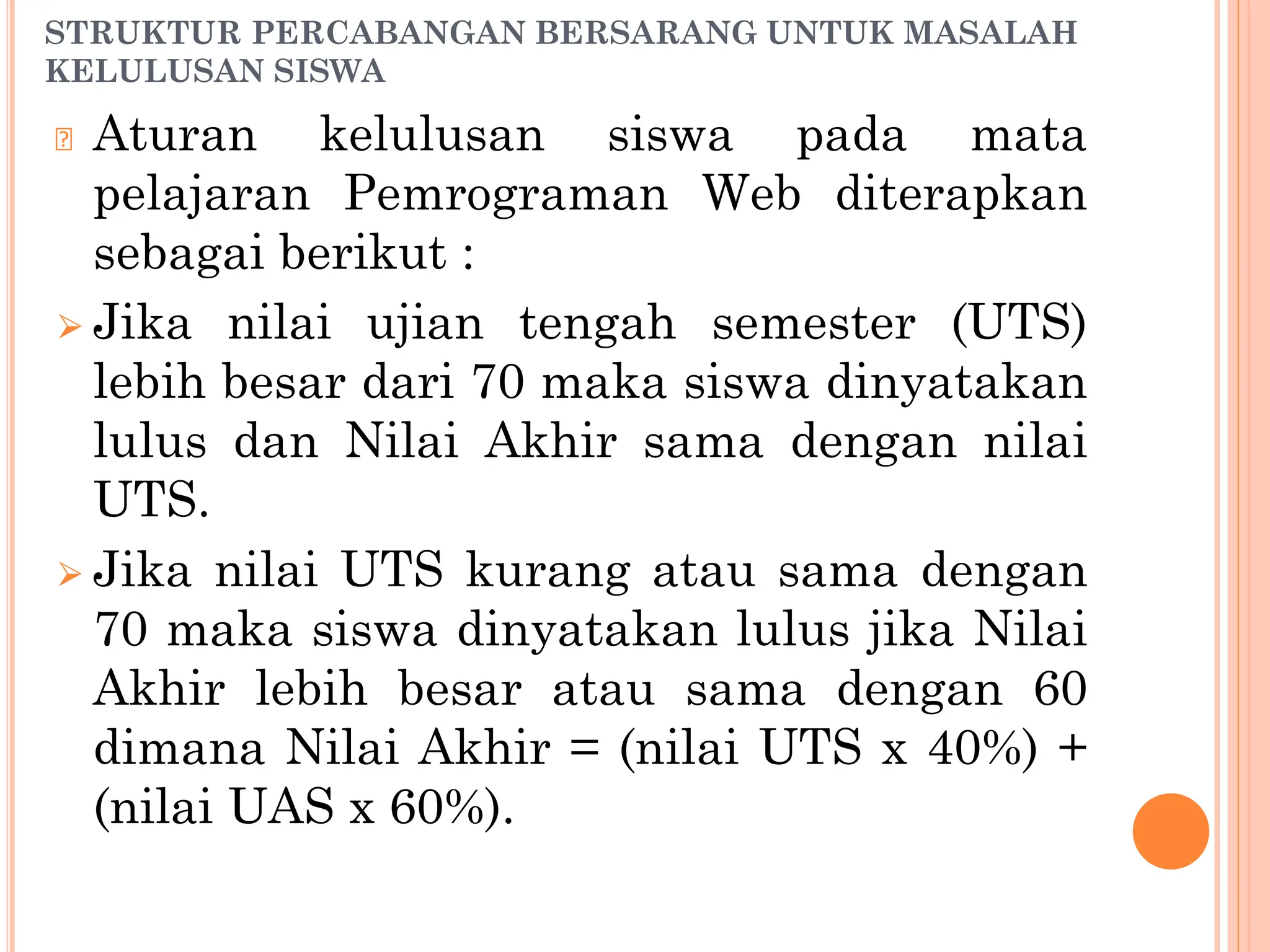 STRUKTUR PERCABANGAN BERSARANG UNTUK MASALAH
KELULUSAN SISWA
🞆 Aturan kelulusan siswa pada mata
pelajaran Pemrograman Web diterapkan
sebagai berikut :
⮚ Jika nilai ujian tengah semester (UTS)
lebih besar dari 70 maka siswa dinyatakan
lulus dan Nilai Akhir sama dengan nilai
UTS.
⮚ Jika nilai UTS kurang atau sama dengan
70 maka siswa dinyatakan lulus jika Nilai
Akhir lebih besar atau sama dengan 60
dimana Nilai Akhir = (nilai UTS x 40%) +
(nilai UAS x 60%).
 