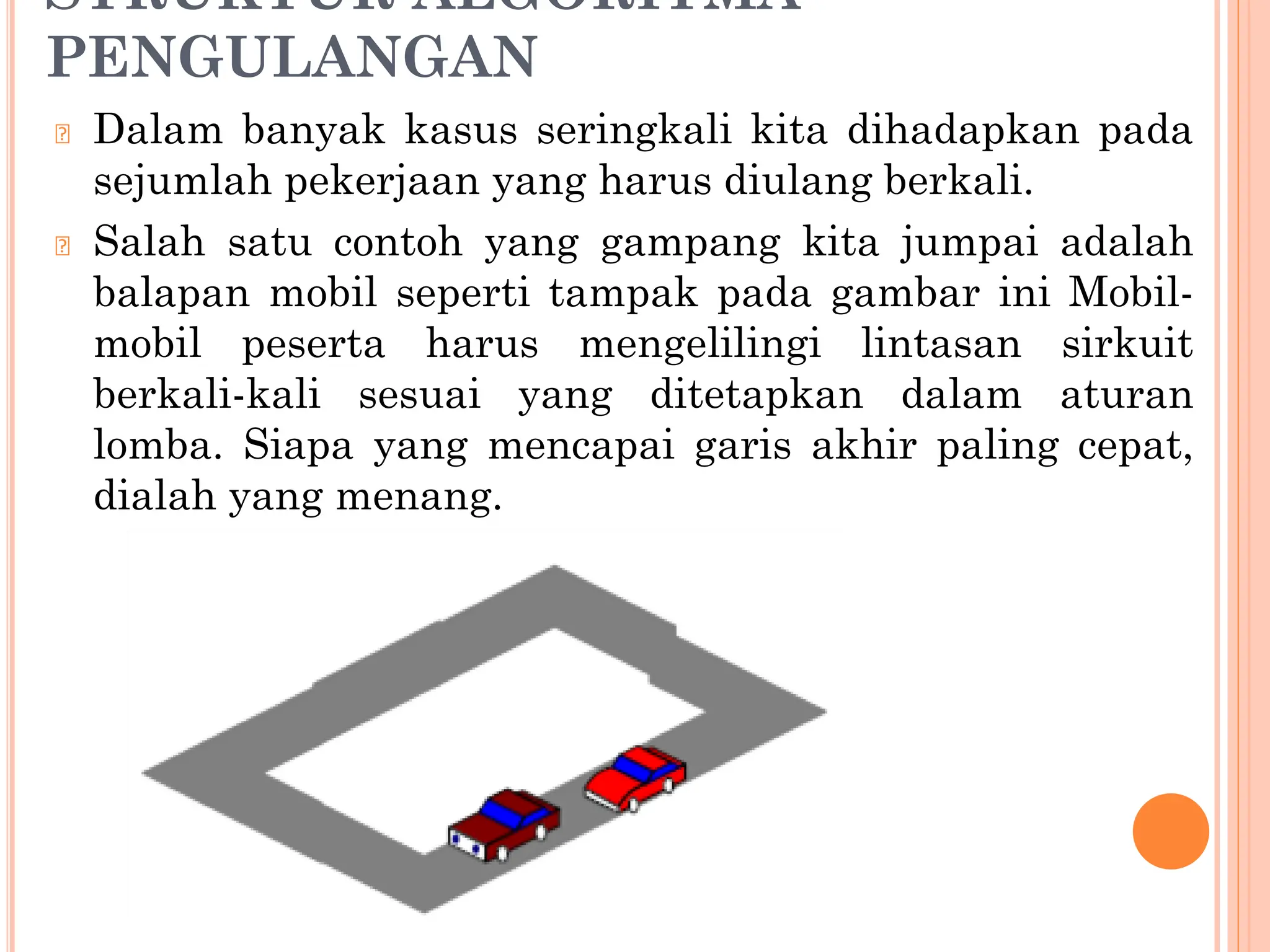 STRUKTUR ALGORITMA
PENGULANGAN
🞆 Dalam banyak kasus seringkali kita dihadapkan pada
sejumlah pekerjaan yang harus diulang berkali.
🞆 Salah satu contoh yang gampang kita jumpai adalah
balapan mobil seperti tampak pada gambar ini Mobil-
mobil peserta harus mengelilingi lintasan sirkuit
berkali-kali sesuai yang ditetapkan dalam aturan
lomba. Siapa yang mencapai garis akhir paling cepat,
dialah yang menang.
 