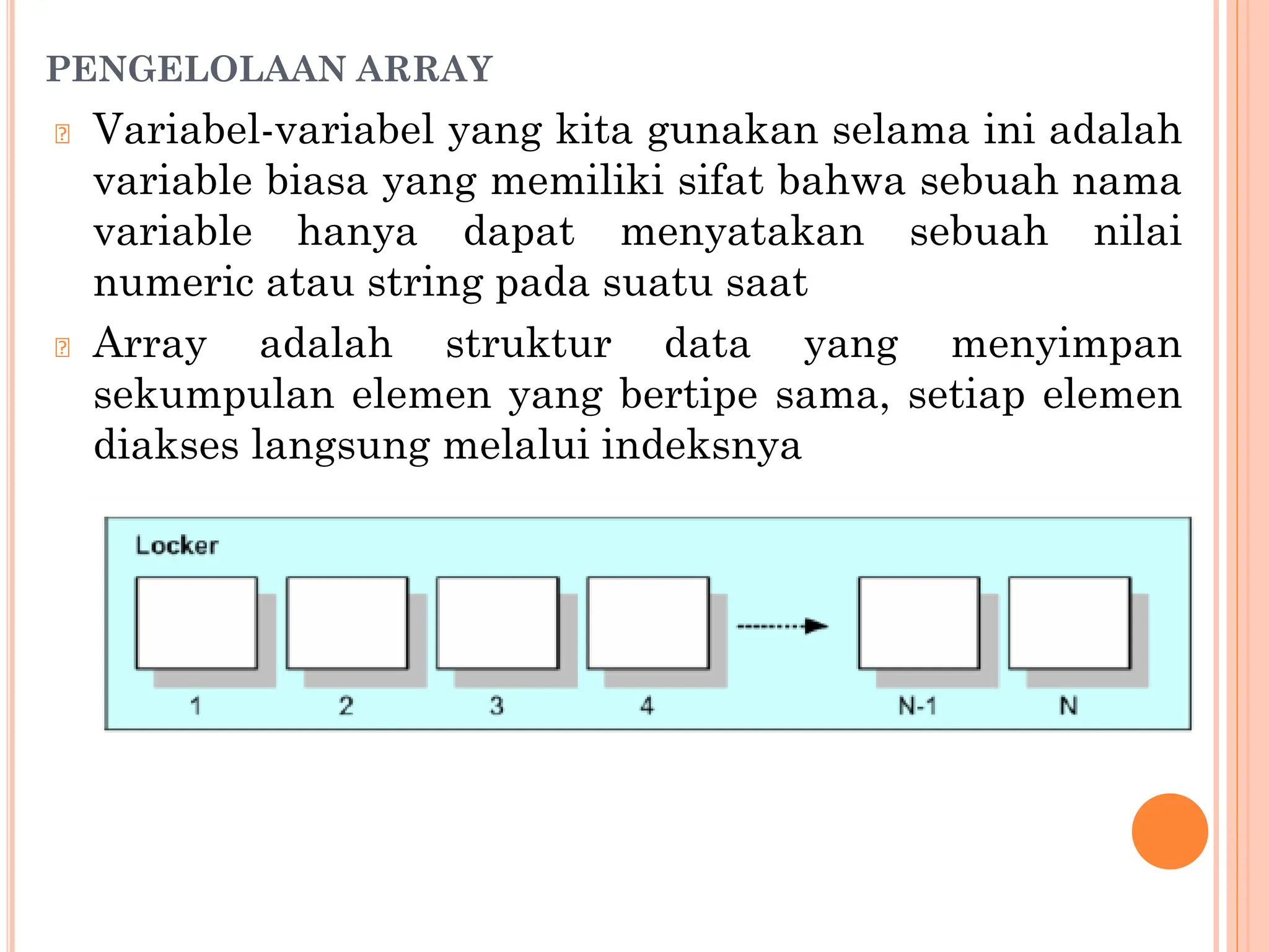 PENGELOLAAN ARRAY
🞆 Variabel-variabel yang kita gunakan selama ini adalah
variable biasa yang memiliki sifat bahwa sebuah nama
variable hanya dapat menyatakan sebuah nilai
numeric atau string pada suatu saat
🞆 Array adalah struktur data yang menyimpan
sekumpulan elemen yang bertipe sama, setiap elemen
diakses langsung melalui indeksnya
 