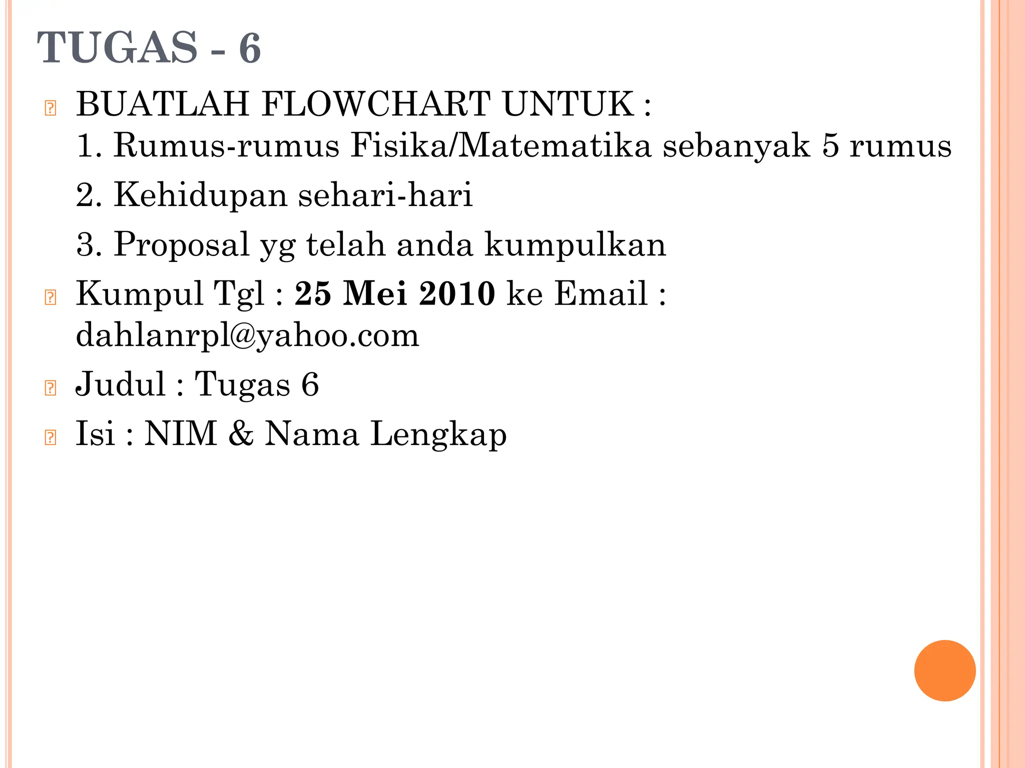 TUGAS - 6
🞆 BUATLAH FLOWCHART UNTUK :
1. Rumus-rumus Fisika/Matematika sebanyak 5 rumus
2. Kehidupan sehari-hari
3. Proposal yg telah anda kumpulkan
🞆 Kumpul Tgl : 25 Mei 2010 ke Email :
dahlanrpl@yahoo.com
🞆 Judul : Tugas 6
🞆 Isi : NIM & Nama Lengkap
 
