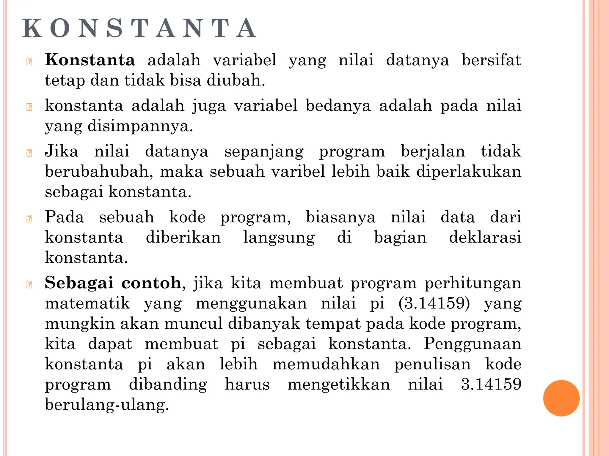 K O N S T A N T A
🞆 Konstanta adalah variabel yang nilai datanya bersifat
tetap dan tidak bisa diubah.
🞆 konstanta adalah juga variabel bedanya adalah pada nilai
yang disimpannya.
🞆 Jika nilai datanya sepanjang program berjalan tidak
berubahubah, maka sebuah varibel lebih baik diperlakukan
sebagai konstanta.
🞆 Pada sebuah kode program, biasanya nilai data dari
konstanta diberikan langsung di bagian deklarasi
konstanta.
🞆 Sebagai contoh, jika kita membuat program perhitungan
matematik yang menggunakan nilai pi (3.14159) yang
mungkin akan muncul dibanyak tempat pada kode program,
kita dapat membuat pi sebagai konstanta. Penggunaan
konstanta pi akan lebih memudahkan penulisan kode
program dibanding harus mengetikkan nilai 3.14159
berulang-ulang.
 