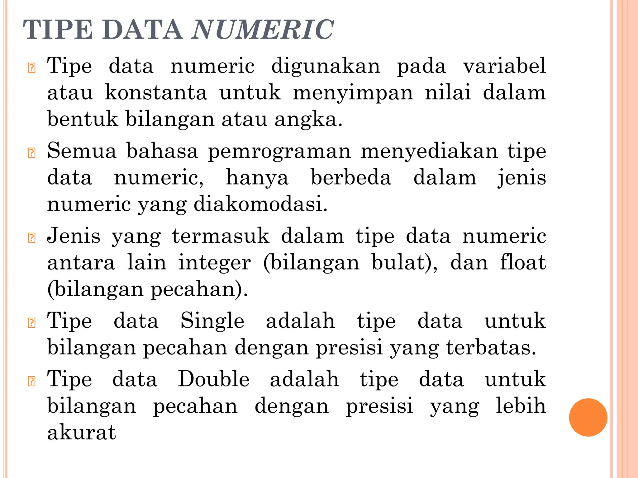 TIPE DATA NUMERIC
🞆 Tipe data numeric digunakan pada variabel
atau konstanta untuk menyimpan nilai dalam
bentuk bilangan atau angka.
🞆 Semua bahasa pemrograman menyediakan tipe
data numeric, hanya berbeda dalam jenis
numeric yang diakomodasi.
🞆 Jenis yang termasuk dalam tipe data numeric
antara lain integer (bilangan bulat), dan float
(bilangan pecahan).
🞆 Tipe data Single adalah tipe data untuk
bilangan pecahan dengan presisi yang terbatas.
🞆 Tipe data Double adalah tipe data untuk
bilangan pecahan dengan presisi yang lebih
akurat
 