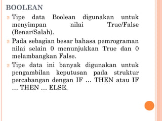 BOOLEAN
🞆 Tipe data Boolean digunakan untuk
menyimpan nilai True/False
(Benar/Salah).
🞆 Pada sebagian besar bahasa pemrograman
nilai selain 0 menunjukkan True dan 0
melambangkan False.
🞆 Tipe data ini banyak digunakan untuk
pengambilan keputusan pada struktur
percabangan dengan IF … THEN atau IF
… THEN … ELSE.
 