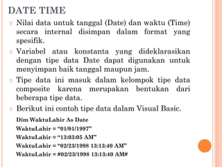 DATE TIME
🞆 Nilai data untuk tanggal (Date) dan waktu (Time)
secara internal disimpan dalam format yang
spesifik.
🞆 Variabel atau konstanta yang dideklarasikan
dengan tipe data Date dapat digunakan untuk
menyimpan baik tanggal maupun jam.
🞆 Tipe data ini masuk dalam kelompok tipe data
composite karena merupakan bentukan dari
beberapa tipe data.
🞆 Berikut ini contoh tipe data dalam Visual Basic.
Dim WaktuLahir As Date
WaktuLahir = “01/01/1997”
WaktuLahir = “13:03:05 AM”
WaktuLahir = “02/23/1998 13:13:40 AM”
WaktuLahir = #02/23/1998 13:13:40 AM#
 