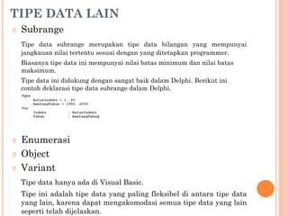 TIPE DATA LAIN
🞆 Subrange
Tipe data subrange merupakan tipe data bilangan yang mempunyai
jangkauan nilai tertentu sesuai dengan yang ditetapkan programmer.
Biasanya tipe data ini mempunyai nilai batas minimum dan nilai batas
maksimum.
Tipe data ini didukung dengan sangat baik dalam Delphi. Berikut ini
contoh deklarasi tipe data subrange dalam Delphi.
🞆 Enumerasi
🞆 Object
🞆 Variant
Tipe data hanya ada di Visual Basic.
Tipe ini adalah tipe data yang paling fleksibel di antara tipe data
yang lain, karena dapat mengakomodasi semua tipe data yang lain
seperti telah dijelaskan.
 