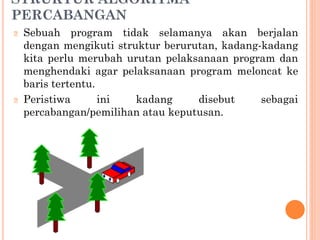 STRUKTUR ALGORITMA
PERCABANGAN
🞆 Sebuah program tidak selamanya akan berjalan
dengan mengikuti struktur berurutan, kadang-kadang
kita perlu merubah urutan pelaksanaan program dan
menghendaki agar pelaksanaan program meloncat ke
baris tertentu.
🞆 Peristiwa ini kadang disebut sebagai
percabangan/pemilihan atau keputusan.
 