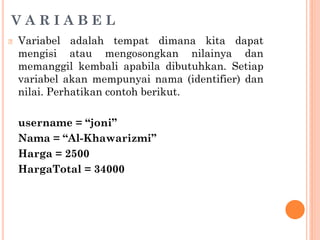 V A R I A B E L
🞆 Variabel adalah tempat dimana kita dapat
mengisi atau mengosongkan nilainya dan
memanggil kembali apabila dibutuhkan. Setiap
variabel akan mempunyai nama (identifier) dan
nilai. Perhatikan contoh berikut.
username = “joni”
Nama = “Al-Khawarizmi”
Harga = 2500
HargaTotal = 34000
 
