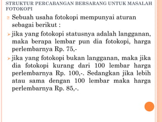 STRUKTUR PERCABANGAN BERSARANG UNTUK MASALAH
FOTOKOPI
🞆 Sebuah usaha fotokopi mempunyai aturan
sebagai berikut :
⮚ jika yang fotokopi statusnya adalah langganan,
maka berapa lembar pun dia fotokopi, harga
perlembarnya Rp. 75,-
⮚ jika yang fotokopi bukan langganan, maka jika
dia fotokopi kurang dari 100 lembar harga
perlembarnya Rp. 100,-. Sedangkan jika lebih
atau sama dengan 100 lembar maka harga
perlembarnya Rp. 85,-.
 