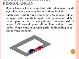 STRUKTUR ALGORITMA
PENGULANGAN
🞆 Dalam banyak kasus seringkali kita dihadapkan pada
sejumlah pekerjaan yang harus diulang berkali.
🞆 Salah satu contoh yang gampang kita jumpai adalah
balapan mobil seperti tampak pada gambar ini Mobil-
mobil peserta harus mengelilingi lintasan sirkuit
berkali-kali sesuai yang ditetapkan dalam aturan
lomba. Siapa yang mencapai garis akhir paling cepat,
dialah yang menang.
 