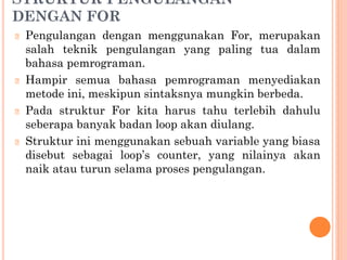 STRUKTUR PENGULANGAN
DENGAN FOR
🞆 Pengulangan dengan menggunakan For, merupakan
salah teknik pengulangan yang paling tua dalam
bahasa pemrograman.
🞆 Hampir semua bahasa pemrograman menyediakan
metode ini, meskipun sintaksnya mungkin berbeda.
🞆 Pada struktur For kita harus tahu terlebih dahulu
seberapa banyak badan loop akan diulang.
🞆 Struktur ini menggunakan sebuah variable yang biasa
disebut sebagai loop’s counter, yang nilainya akan
naik atau turun selama proses pengulangan.
 