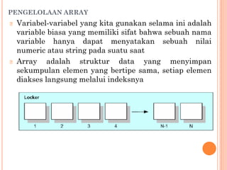 PENGELOLAAN ARRAY
🞆 Variabel-variabel yang kita gunakan selama ini adalah
variable biasa yang memiliki sifat bahwa sebuah nama
variable hanya dapat menyatakan sebuah nilai
numeric atau string pada suatu saat
🞆 Array adalah struktur data yang menyimpan
sekumpulan elemen yang bertipe sama, setiap elemen
diakses langsung melalui indeksnya
 