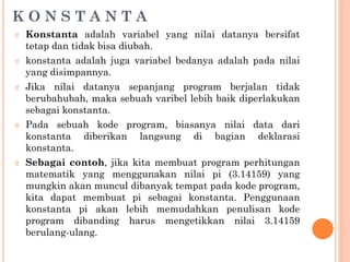 K O N S T A N T A
🞆 Konstanta adalah variabel yang nilai datanya bersifat
tetap dan tidak bisa diubah.
🞆 konstanta adalah juga variabel bedanya adalah pada nilai
yang disimpannya.
🞆 Jika nilai datanya sepanjang program berjalan tidak
berubahubah, maka sebuah varibel lebih baik diperlakukan
sebagai konstanta.
🞆 Pada sebuah kode program, biasanya nilai data dari
konstanta diberikan langsung di bagian deklarasi
konstanta.
🞆 Sebagai contoh, jika kita membuat program perhitungan
matematik yang menggunakan nilai pi (3.14159) yang
mungkin akan muncul dibanyak tempat pada kode program,
kita dapat membuat pi sebagai konstanta. Penggunaan
konstanta pi akan lebih memudahkan penulisan kode
program dibanding harus mengetikkan nilai 3.14159
berulang-ulang.
 