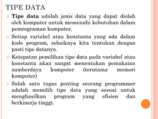 TIPE DATA
🞆 Tipe data adalah jenis data yang dapat diolah
oleh komputer untuk memenuhi kebutuhan dalam
pemrograman komputer.
🞆 Setiap variabel atau konstanta yang ada dalam
kode program, sebaiknya kita tentukan dengan
pasti tipe datanya.
🞆 Ketepatan pemilihan tipe data pada variabel atau
konstanta akan sangat menentukan pemakaian
sumberdaya komputer (terutama memori
komputer)
🞆 Salah satu tugas penting seorang programmer
adalah memilih tipe data yang sesuai untuk
menghasilkan program yang efisien dan
berkinerja tinggi.
 