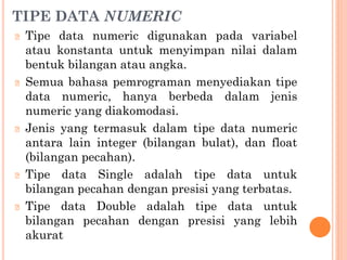 TIPE DATA NUMERIC
🞆 Tipe data numeric digunakan pada variabel
atau konstanta untuk menyimpan nilai dalam
bentuk bilangan atau angka.
🞆 Semua bahasa pemrograman menyediakan tipe
data numeric, hanya berbeda dalam jenis
numeric yang diakomodasi.
🞆 Jenis yang termasuk dalam tipe data numeric
antara lain integer (bilangan bulat), dan float
(bilangan pecahan).
🞆 Tipe data Single adalah tipe data untuk
bilangan pecahan dengan presisi yang terbatas.
🞆 Tipe data Double adalah tipe data untuk
bilangan pecahan dengan presisi yang lebih
akurat
 