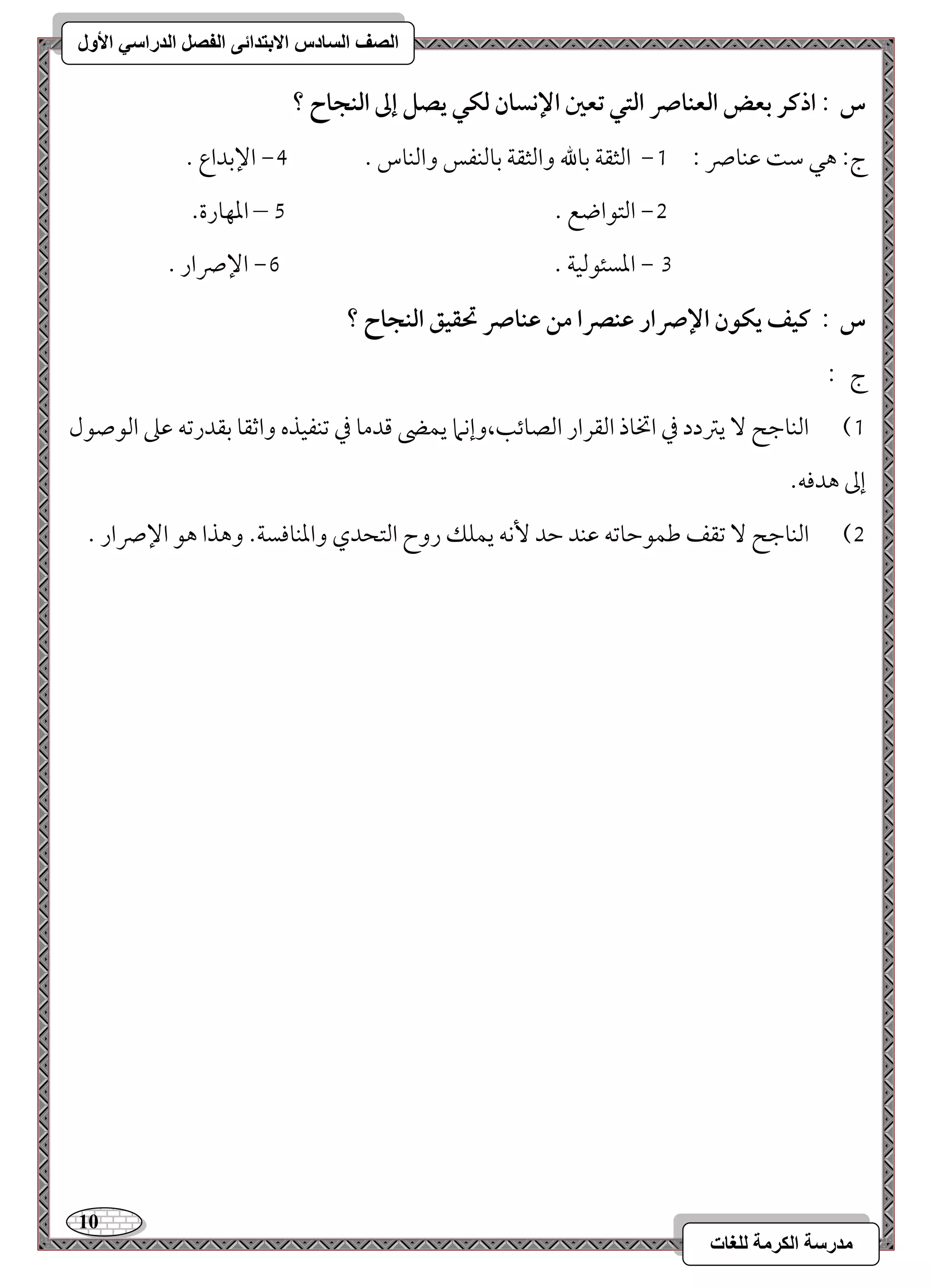 11 
مذرسح انكرمح نهغاخ 
انصف انسادس الاترذائى انفصم انذراسي الأول 
س : اذـر بعض افعـاس افتل تعغ الإكسان فؽل يصؾ إػ افـجاح ؟ 
0, امًثؼي مسولله وامًثؼي مسومًـػس وامًـوس - 3, الإمسداع - ج 9 هل مؾ مقـوس 9 
1, امًتقاضع - 4 – امعفورة- 
2 , امعسئقمًقي - 5, الإسار - 
س : ـقػ يؽقن الإسار ظـصرا مـ ظـاس تحؼقؼ افـجاح ؟ 
ج 9 
)0 امًـومضح يمؽدد مذ اتخوذ امًؼرار امًصوئى،وإكما يؿه مىدمو مذ مشـػقذه وامصؼو مسؼدرمشف مقمغ امًقصقل 
إمم هدموف- 
)1 امًـومضح مشؼػ مـؿقمطومشف مقـد مطد كٕف يؿؾؽ روح امًتحدي وامعـوموسي- وهذا هق الإسار - 
 