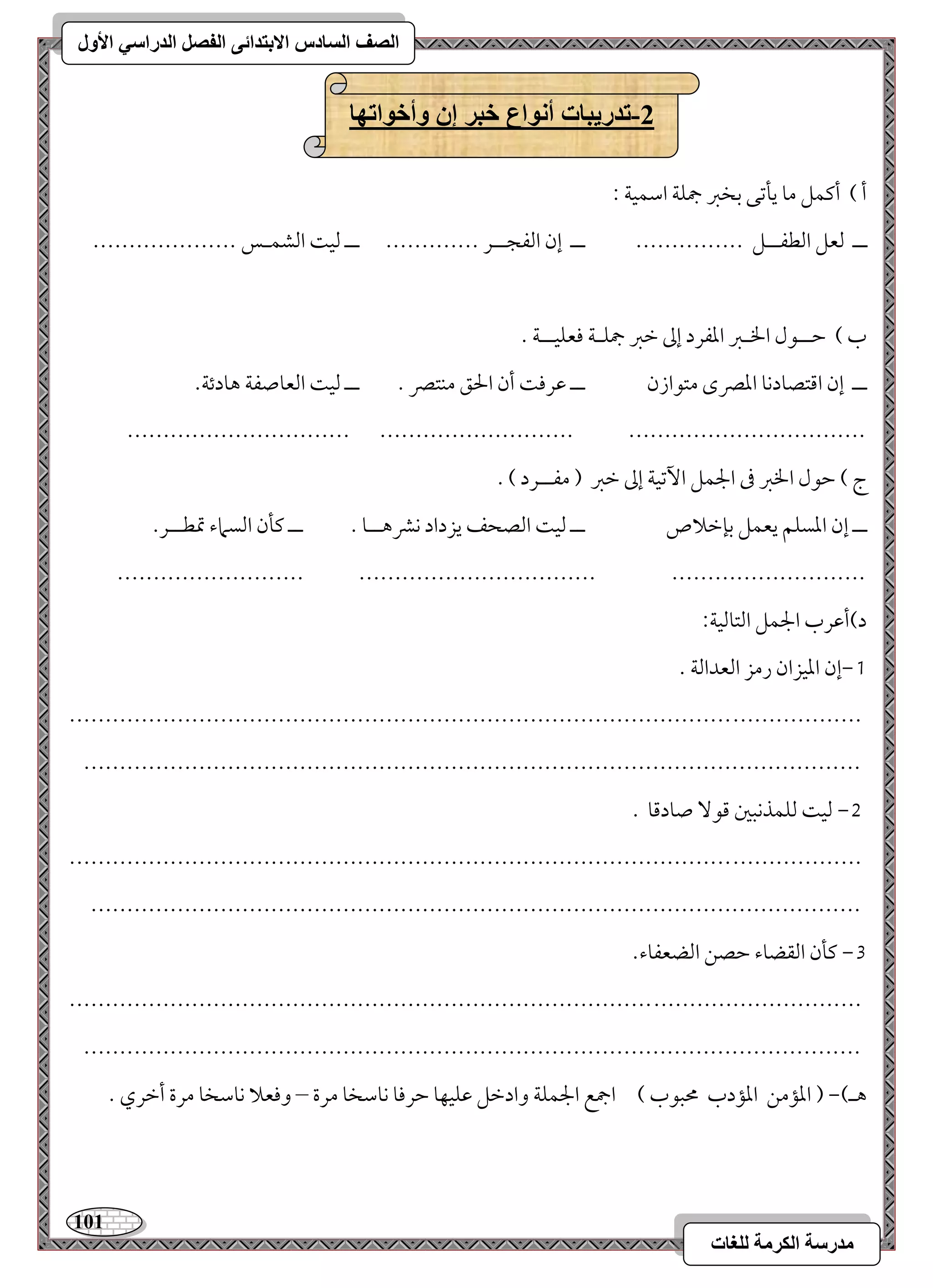 111 
مذرسح انكرمح نهغاخ 
انصف انسادس الاترذائى انفصم انذراسي الأول 
-2 ذذريثاخ أوىاع خثر إن وأخىاذها 
أ ( أميؿؾ مو يلمشك مسخمؼ جمؾي امؾؿقي 9 
ــ مًعؾ امًطػــؾ --------------- ــ إن امًػجــر ------------- ــ مًق امًشؿـس -------------------- 
ب ( مطــقل الخـمؼ امعػرد إمم مظمؼ جمؾـي موعؾقــي - 
ــ إن امىتصودكو امعمٍى متقازن ــ مقرمو أن الحؼ مـتمٍ - ــ مًق امًعوصػي هودئي- 
------------------------------- --------------------------- --------------------------------- 
ج ( مطقل الخمؼ مر الجؿؾ ا مٔشقي إمم مظمؼ ) مػــرد ( - 
ــ إن امعسؾؿ يعؿؾ مسنمظلاص ــ مًق امًصحػ يزداد كمنهــو - ــ ميلن امًسماء تمطــر- 
-------------------------- --------------------------------- --------------------------- 
د(أمقرب الجؿؾ امًتومًقي 9 
0,إن امعقزان رمز امًعدامًي - 
-------------------------------------------------------------------------------------------------------------- 
------------------------------------------------------------------------------------------------------------ 
1, مًق مًؾؿذكبمل مىق صودمىو - 
-------------------------------------------------------------------------------------------------------------- 
----------------------------------------------------------------------------------------------------------- 
2, ميلن امًؼضوء مطصـ امًضعػوء- 
-------------------------------------------------------------------------------------------------------------- 
------------------------------------------------------------------------------------------------------------ 
هـ(, ) امعممـ امعمدب محبقب ( اجمع الجؿؾي وادمظؾ مقؾقفو مطرموو كومؾخو مرة – وموعلا كومؾخو مرة أمظري - 
 