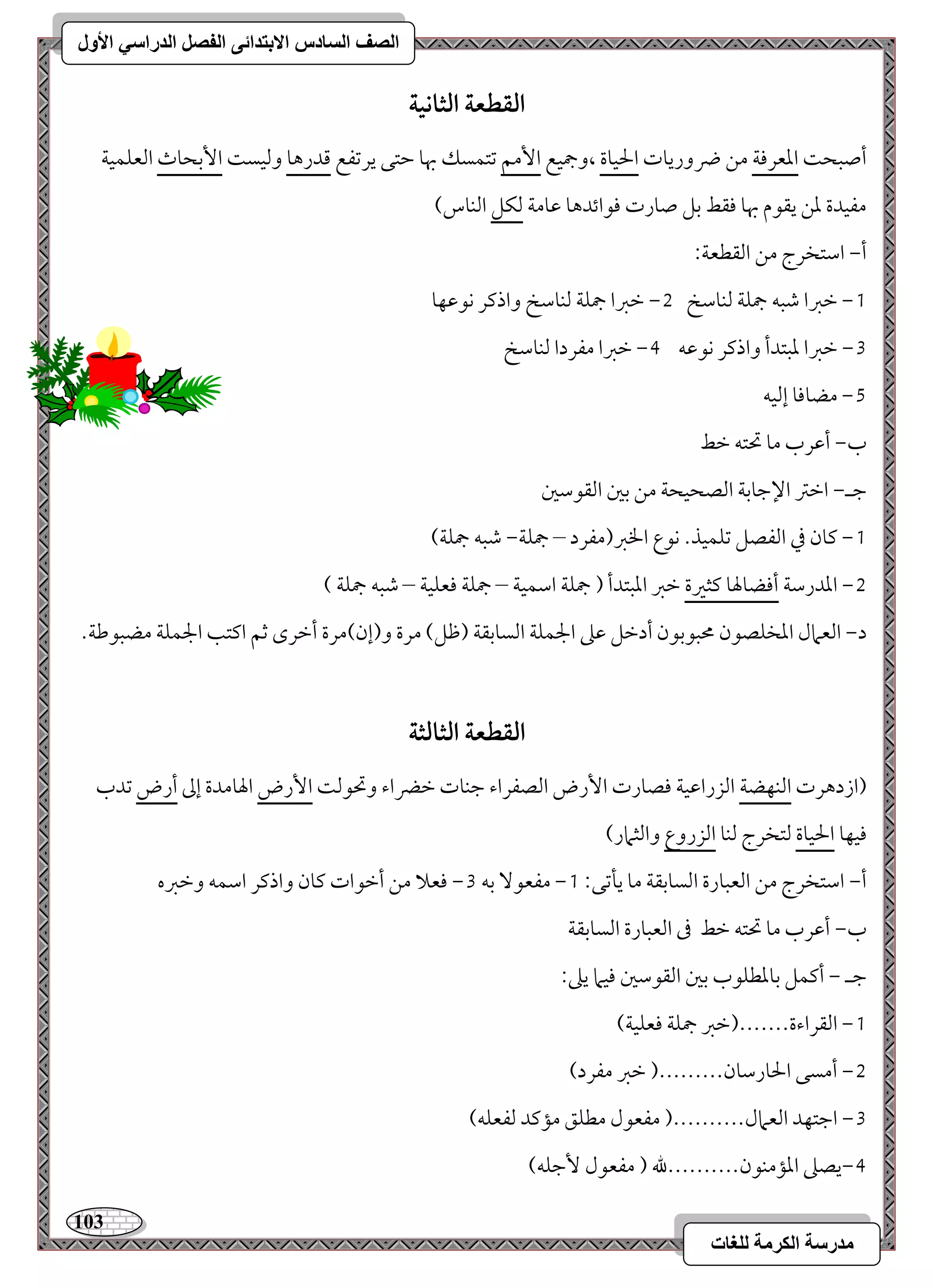 113 
مذرسح انكرمح نهغاخ 
انصف انسادس الاترذائى انفصم انذراسي الأول 
افؼطعة افثاكقة 
أصبح امععرموي مـ ضروريوت الحقوة ،وجمقع ا مٕؿ مشتؿسؽ بهو مطتك يرمشػع مىدرهو ومًقس ا مٕسحوث امًعؾؿقي 
مػقدة معـ يؼقم بهو موؼط مسؾ صورت موقائدهو مقومي مًؽؾ امًـوس( 
أ, امؾتخرج مـ امًؼطعي 9 
0, مظمؼا مؿبف جمؾي مًـومؾخ 1, مظمؼا جمؾي مًـومؾخ واذمير كقمقفو 
2, مظمؼا معبتدأ واذمير كقمقف 3, مظمؼا مػردا مًـومؾخ 
4, مضوموو إمًقف 
ب, أمقرب مو تحتف مظط 
مضـ, امظمؽ الإمضومسي امًصحقحي مـ مسمل امًؼقمؾمل 
0, ميون مذ امًػصؾ مشؾؿقذ- كقع الخمؼ)مػرد – جمؾي, مؿبف جمؾي( 
1, امعدرمؾي أموضولهو ميثمػة مظمؼ امعبتدأ ) جمؾي امؾؿقي – جمؾي موعؾقي – مؿبف جمؾي ( 
د, امًعمال امعخؾصقن محبقمسقن أدمظؾ مقمغ الجؿؾي امًسومسؼي )مفؾ( مرة و)إن(مرة أمظرى مصؿ اميتى الجؿؾي مضبقمـي- 
افؼطعة افثافثة 
)ازدهرت امًـفضي امًزرامققي موصورت ا رٕض امًصػراء مضـوت مظضراء وتحقمً ا رٕض الهومدة إمم أرض مشدب 
موقفو الحقوة مًتخرج مًـو امًزروع وامًثمار( 
0, مػعق مسف 2, موعلا مـ أمظقات ميون واذمير امؾؿف ومظمؼه أ, امؾتخرج مـ امًعبورة امًسومسؼي مو يلمشك 9 
ب, أمقرب مو تحتف مظط مر امًعبورة امًسومسؼي 
مضـ , أميؿؾ مسومعطؾقب مسمل امًؼقمؾمل موقما يمغ 9 
0, امًؼراءة-------)مظمؼ جمؾي موعؾقي( 
1, أمسك الحورمؾون---------) مظمؼ مػرد( 
2, امضتفد امًعمال----------) مػعقل مطؾؼ ممميد مًػعؾف( 
3,يصمغ امعممـقن----------لله ) مػعقل مٕضؾف( 
 