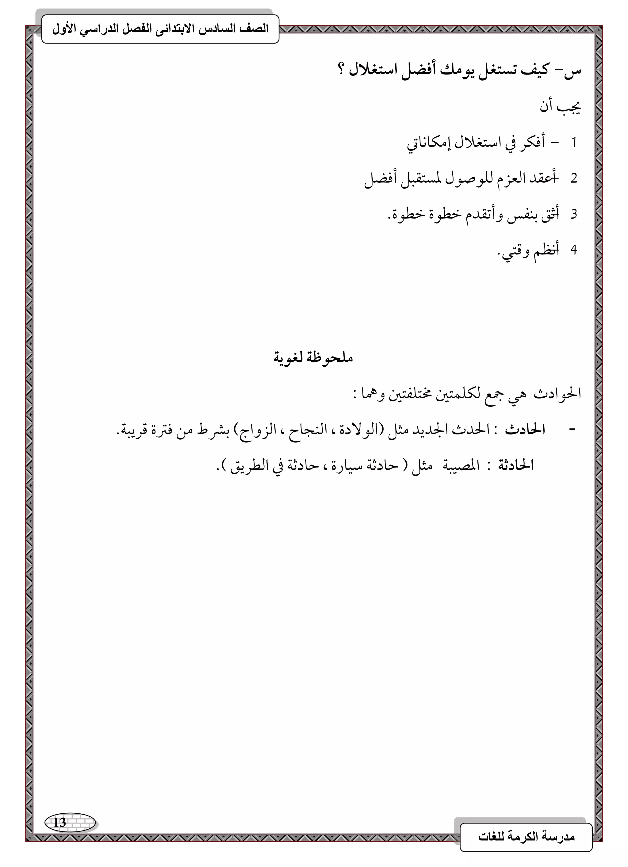 13 
مذرسح انكرمح نهغاخ 
انصف انسادس الاترذائى انفصم انذراسي الأول 
س- ـقػ تستغؾ يقمؽ أؾضؾ اشتغلال ؟ 
يجى أن 
, 0 أموؽر مذ امؾتغلال إمؽوكوتي 
1 أ ,مقؼد امًعزم مًؾقصقل معستؼبؾ أموضؾ 
2 أمص ,ؼ مسـػس وأمشؼدم مظطقة مظطقة- 
3 أك ,ظؿ ومىتل- 
مؾحقطة فغقية 
الحقادث هل جمع مًؽؾؿتمل مختؾػتمل وهمو 9 
- الحادث 9 الحدث الجديد مثؾ )امًق دٓة ، امًـجوح ، امًزواج( مسمنط مـ مومؽة مىريبي- 
الحادثة 9 امعصقبي مثؾ ) مطودمصي مؾقورة ، مطودمصي مذ امًطريؼ (- 
 