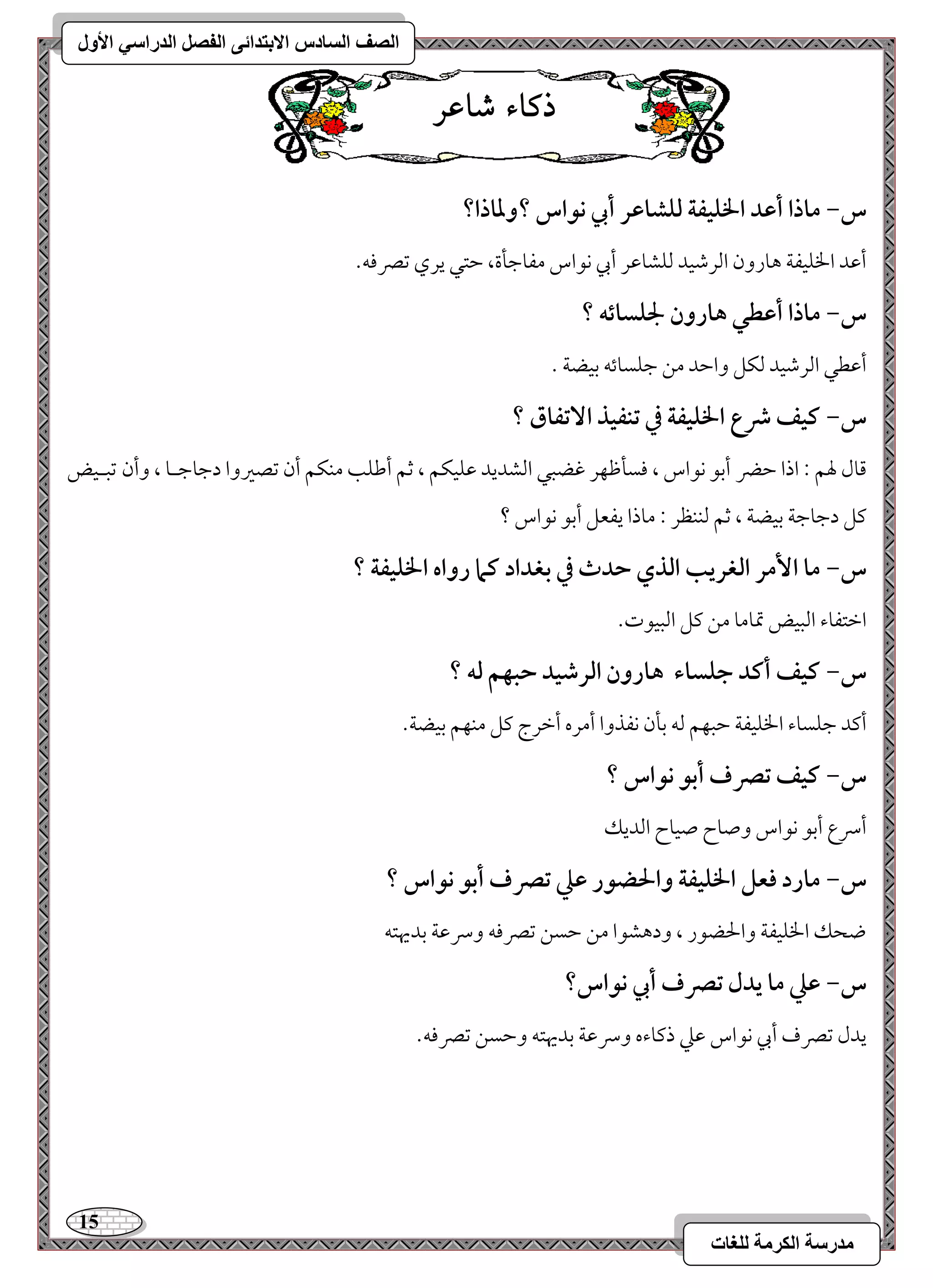 15 
مذرسح انكرمح نهغاخ 
انصف انسادس الاترذائى انفصم انذراسي الأول 
ذكاء شاعس 
س- ماذا أظد الخؾقػة فؾشاظر أبي كقاس ؟وداذا؟ 
أمقد الخؾقػي هورون امًرمؿقد مًؾشومقر أبي كقاس مػومضلة، مطتل يري مشمٍموف- 
س- ماذا أظطل هارون لجؾسائف ؟ 
أمقطل امًرمؿقد مًؽؾ وامطد مـ مضؾسوئف مسقضي - 
س- ـقػ ذع الخؾقػة في تـػقذ ا تٓػاق ؟ 
مىول لهؿ 9 اذا مطضر أمسق كقاس ، موسلمففر مهضبل امًشديد مقؾقؽؿ ، مصؿ أمـؾى مـؽؿ أن مشصمػوا دمضومضـو ، وأن مشبـقض 
ميؾ دمضومضي مسقضي ، مصؿ مًــظر 9 موذا يػعؾ أمسق كقاس ؟ 
س- ما ا مٕر افغريب افذي حدث في بغداد ـما رواه الخؾقػة ؟ 
امظتػوء امًبقض تمومو مـ ميؾ امًبققت- 
س- ـقػ أـد جؾساء هارون افرصقد حبفؿ فف ؟ 
أميد مضؾسوء الخؾقػي مطبفؿ مًف مسلن كػذوا أمره أمظرج ميؾ مـفؿ مسقضي- 
س- ـقػ تصرف أبق كقاس ؟ 
أسرع أمسق كقاس وصوح صقوح امًديؽ 
س- مارد ؾعؾ الخؾقػة والحضقر ظع تصرف أبق كقاس ؟ 
ضحؽ الخؾقػي والحضقر ، ودهشقا مـ مطسـ مشمٍموف وسرمقي مسديهتف 
س- ظع ما يدل تصرف أبي كقاس؟ 
يدل مشمٍف أبي كقاس مقمك ذميوءه وسرمقي مسديهتف ومطسـ مشمٍموف- 
 