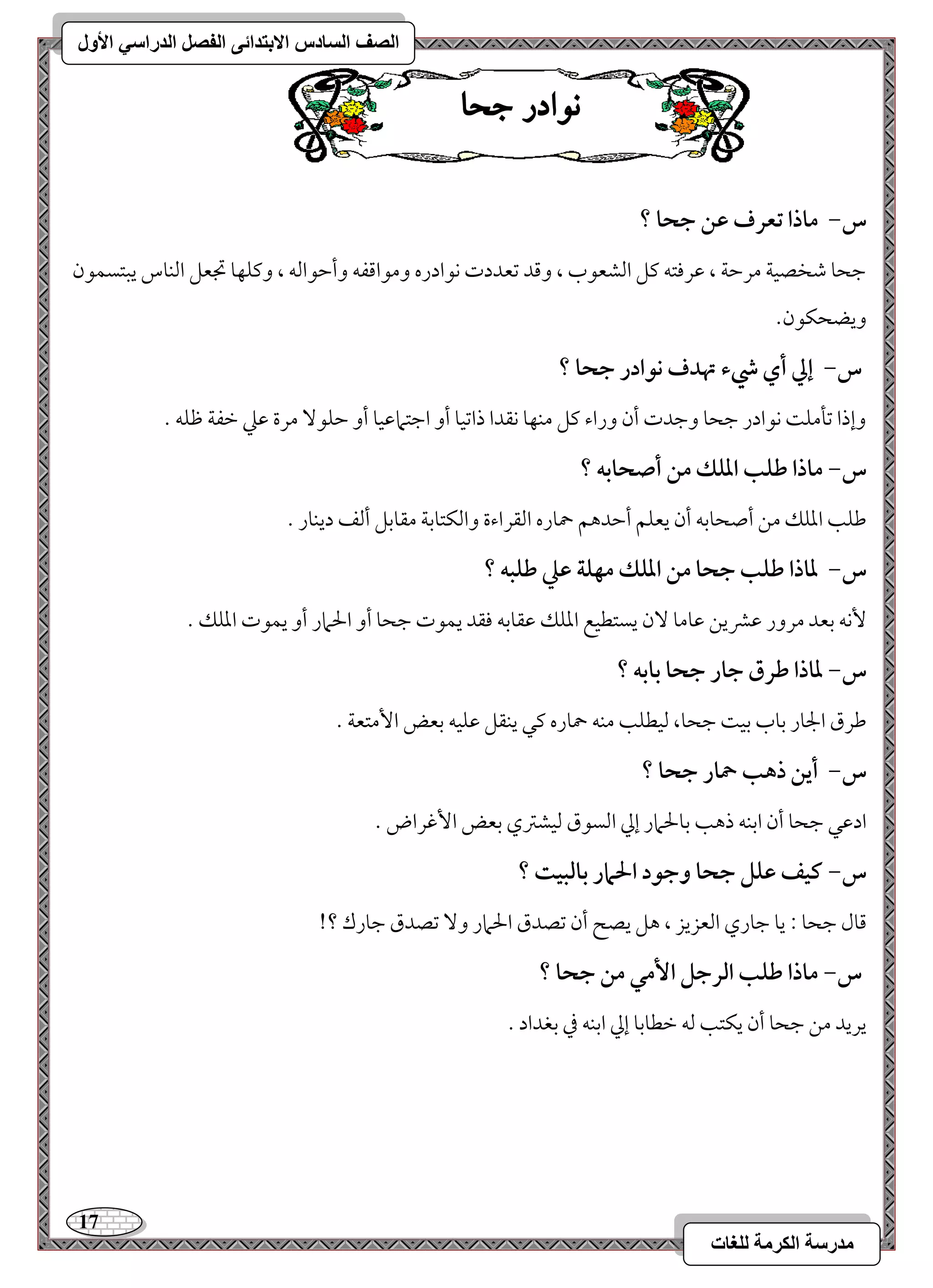 17 
مذرسح انكرمح نهغاخ 
انصف انسادس الاترذائى انفصم انذراسي الأول 
ى اْدز جحا 
س- ماذا تعرف ظـ جحا ؟ 
مضحو مؿخصقي مرمطي ، مقرموتف ميؾ امًشعقب ، ومىد مشعددت كقادره ومقامىػف وأمطقامًف ، وميؾفو مدعؾ امًـوس يبتسؿقن 
ويضحؽقن- 
س- إلي أي رء تهدف كقادر جحا ؟ 
وإذا مشلمؾ كقادر مضحو ومضدت أن وراء ميؾ مـفو كؼدا ذامشقو أو امضتمامققو أو مطؾق مرة مقمك مظػي مفؾف - 
س- ماذا ضؾب ادؾؽ مـ أصحابف ؟ 
مـؾى امعؾؽ مـ أصحومسف أن يعؾؿ أمطدهؿ حموره امًؼراءة وامًؽتومسي مؼومسؾ أمًػ ديـور - 
س- داذا ضؾب جحا مـ ادؾؽ مفؾة ظع ضؾبف ؟ 
كٕف مسعد مرور مقمنيـ مقومو نٓ يستطقع امعؾؽ مقؼومسف موؼد يؿقت مضحو أو الحمار أو يؿقت امعؾؽ - 
س- داذا ضرق جار جحا بابف ؟ 
مـرق الجور مسوب مسق مضحو، مًقطؾى مـف حموره ميل يـؼؾ مقؾقف مسعض ا مٕتعي - 
س- أيـ ذهب حمار جحا ؟ 
ادمقل مضحو أن امسـف ذهى مسولحمار إمز امًسقق مًقشمؽي مسعض ا مٕهراض - 
س- ـقػ ظؾؾ جحا وجقد الحمار بافبقت ؟ 
مىول مضحو 9 يو مضوري امًعزيز ، هؾ يصح أن مشصدق الحمار و مشصدق مضورك ؟! 
س- ماذا ضؾب افرجؾ ا مٕل مـ جحا ؟ 
يريد مـ مضحو أن يؽتى مًف مظطومسو إمز امسـف مذ مسغداد - 
 