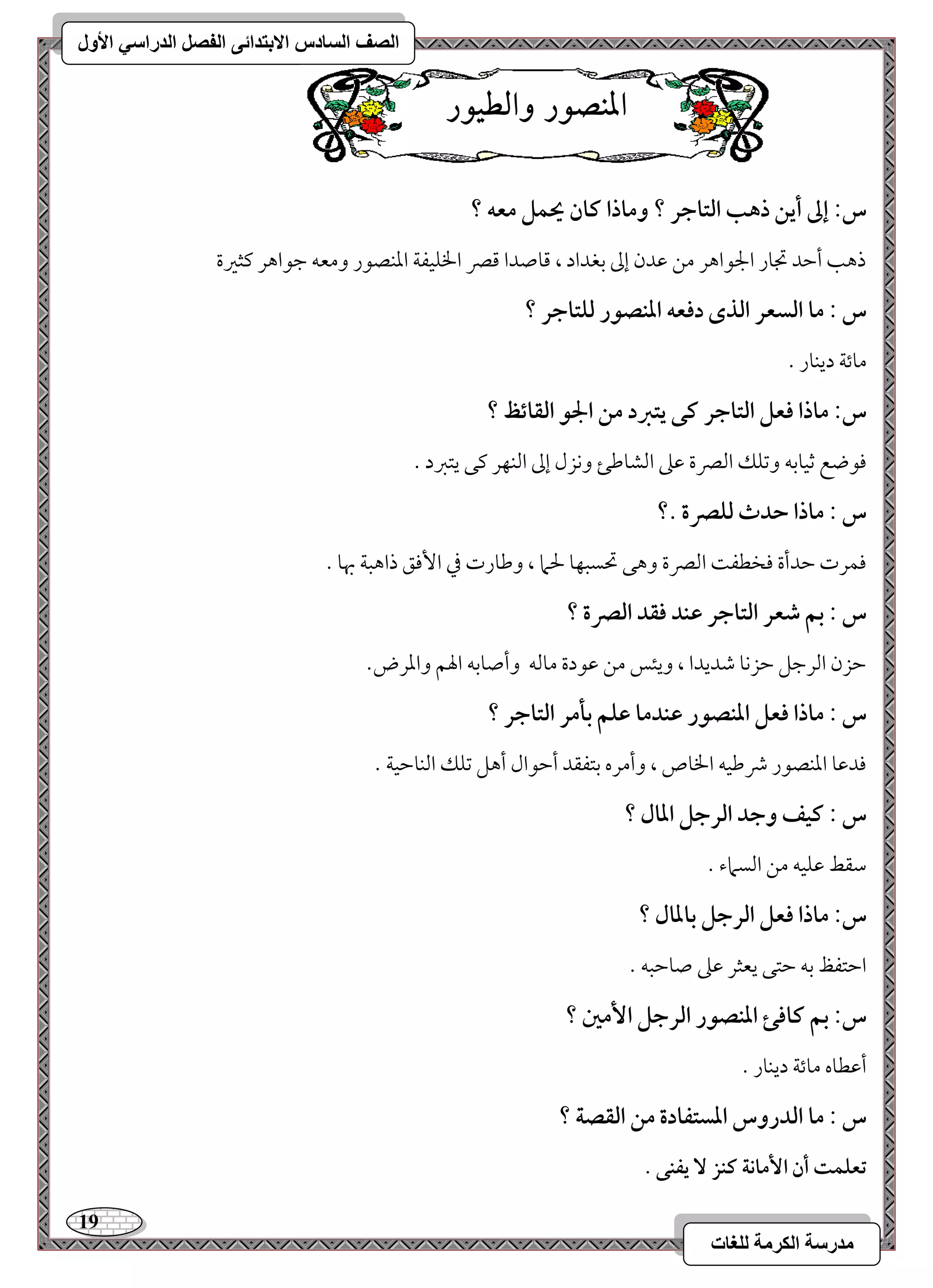 19 
مذرسح انكرمح نهغاخ 
انصف انسادس الاترذائى انفصم انذراسي الأول 
الميص زْ اّلط زْٔ 
س: إػ أيـ ذهب افتاجر ؟ وماذا ـان يحؿؾ معف ؟ 
ذهى أمطد مدور الجقاهر مـ مقدن إمم مسغداد ، مىوصدا مىمٍ الخؾقػي امعـصقر ومعف مضقاهر ميثمػة 
س : ما افسعر افذى دؾعف ادـصقر فؾتاجر ؟ 
موئي ديـور - 
س: ماذا ؾعؾ افتاجر ـك يتزد مـ الجق افؼائظ ؟ 
موقضع مصقومسف ومشؾؽ امًمٍة مقمغ امًشومـئ وكزل إمم امًـفر ميك يتمؼد - 
س : ماذا حدث فؾصرة .؟ 
موؿرت مطدأة موخطػ امًمٍة وهك تحسبفو لحما ، ومـورت مذ ا مٕوؼ ذاهبي بهو - 
س : بؿ صعر افتاجر ظـد ؾؼد افصرة ؟ 
مطزن امًرمضؾ مطزكو مؿديدا ، ويئس مـ مققدة مومًف وأصومسف الهؿ وامعرض- 
س : ماذا ؾعؾ ادـصقر ظـدما ظؾؿ بلمر افتاجر ؟ 
مودمقو امعـصقر ذمـقف الخوص ، وأمره مستػؼد أمطقال أهؾ مشؾؽ امًـومطقي - 
س : ـقػ وجد افرجؾ ادال ؟ 
مؾؼط مقؾقف مـ امًسماء - 
س: ماذا ؾعؾ افرجؾ بادال ؟ 
امطتػظ مسف مطتك يعثر مقمغ صومطبف - 
س: بؿ ـاؾئ ادـصقر افرجؾ ا مٕغ ؟ 
أمقطوه موئي ديـور - 
س : ما افدروس ادستػادة مـ افؼصة ؟ 
تعؾؿت أن ا مٕاكة ــز يػـك . 
 