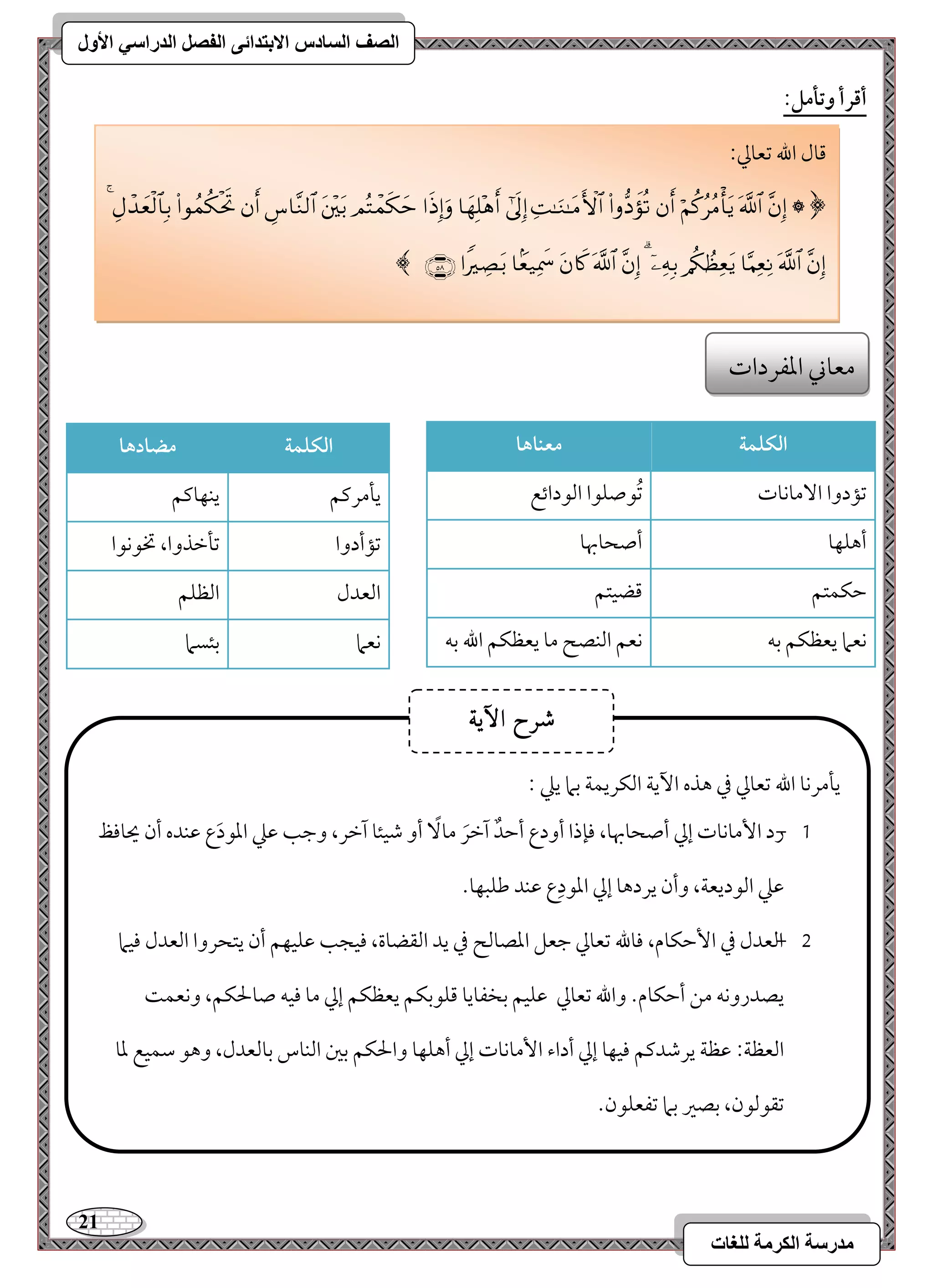 21 
مذرسح انكرمح نهغاخ 
انصف انسادس الاترذائى انفصم انذراسي الأول 
أؿرأ وتلمؾ: 
افؽؾؿة معـاها 
مشمدوا ا مٓوكوت 
مشُقصؾقا امًقدائع 
أهؾفو 
أصحوبهو 
مطؽؿتؿ 
مىضقتؿ 
كعما يعظؽؿ مسف 
كعؿ امًـصح مو يعظؽؿ الله مسف 
افؽؾؿة مضادها 
يلمرميؿ 
يـفوميؿ 
مشمأدوا 
مشلمظذوا، تخقكقا 
امًعدل 
امًظؾؿ 
كعما 
مسئسما 
مىول الله مشعومز 9 
﴿  
 
 
 
 
 
 
 
 
 
 
 
 
 
 
 
 
 
 
 
 
 
 
 
 
 
 
 
 
﴾ 
معوني امعػردات 
يلمركو الله مشعومز مذ هذه ا ئي امًؽريؿي مسما يمك 9 
, 0 رد ا مٕوكوت إمز أصحوبهو، مونذا أودع أمطدٌ آمظرَ مو أو مؿقئو آمظر، ومضى مقمك امعقدَ ع مقـده أن يحوموظ 
مقمك امًقديعي، وأن يردهو إمز امعقدِع مقـد مـؾبفو- 
, 1 امًعدل مذ ا مٕطؽوم، موولله مشعومز مضعؾ امعصومًح مذ يد امًؼضوة، موقجى مقؾقفؿ أن يتحروا امًعدل موقما 
يصدروكف مـ أمطؽوم- والله مشعومز مقؾقؿ مسخػويو مىؾقمسؽؿ يعظؽؿ إمز مو موقف صولحؽؿ، وكعؿ امًعظي 9 مقظي يرمؿدميؿ موقفو إمز أداء ا مٕوكوت إمز أهؾفو والحؽؿ مسمل امًـوس مسومًعدل، وهق مؾؿقع معو 
مشؼقمًقن، مسصمػ مسما مشػعؾقن- 
شسح الآٓ٘ 
 