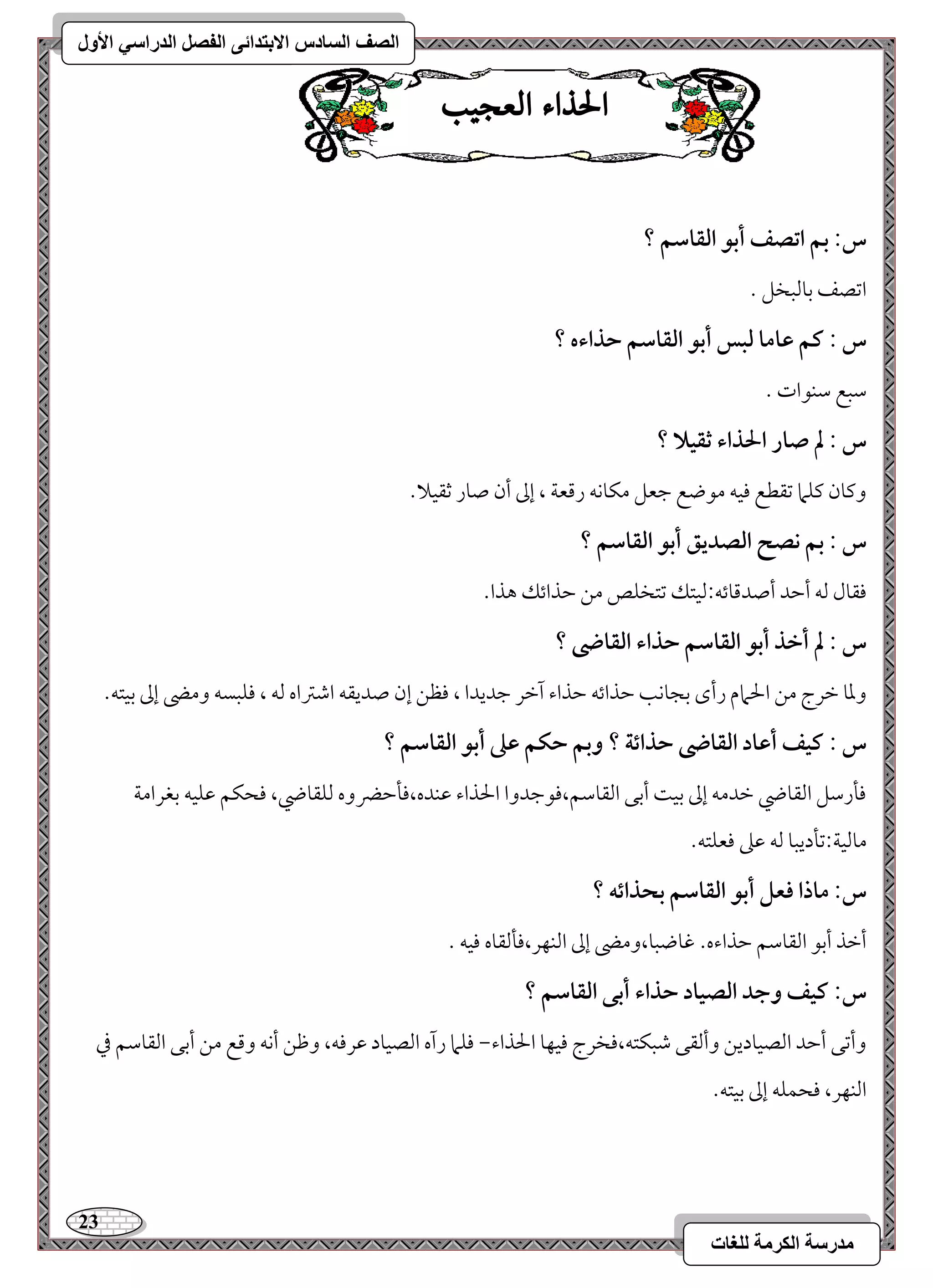 23 
مذرسح انكرمح نهغاخ 
انصف انسادس الاترذائى انفصم انذراسي الأول 
الحراء العج بٔ 
س: بؿ اتصػ أبق افؼاشؿ ؟ 
امشصػ مسومًبخؾ - 
س : ـؿ ظاما فبس أبق افؼاشؿ حذاءه ؟ 
مؾبع مؾـقات - 
س : لم صار الحذاء ثؼقلا ؟ 
وميون ميؾما مشؼطع موقف مقضع مضعؾ مؽوكف رمىعي ، إمم أن صور مصؼقلا- 
س : بؿ كصح افصديؼ أبق افؼاشؿ ؟ 
موؼول مًف أمطد أصدمىوئف 9مًقتؽ مشتخؾص مـ مطذائؽ هذا- 
س : لم أخذ أبق افؼاشؿ حذاء افؼاضى ؟ 
ومعو مظرج مـ الحمام رأى مسجوكى مطذائف مطذاء آمظر مضديدا ، موظـ إن صديؼف امؿمؽاه مًف ، موؾبسف ومه إمم مسقتف- 
س : ـقػ أظاد افؼاضى حذائة ؟ وبؿ حؽؿ ظذ أبق افؼاشؿ ؟ 
مولرمؾؾ امًؼوضي مظدمف إمم مسق أمسك امًؼومؾؿ،موقمضدوا الحذاء مقـده،مولمطضروه مًؾؼوضي، موحؽؿ مقؾقف مسغرامي 
مومًقي 9مشلديبو مًف مقمغ موعؾتف- 
س: ماذا ؾعؾ أبق افؼاشؿ بحذائف ؟ 
أمظذ أمسق امًؼومؾؿ مطذاءه- مهوضبو،ومه إمم امًـفر،مولمًؼوه موقف - 
س: ـقػ وجد افصقاد حذاء أبك افؼاشؿ ؟ 
وأمشك أمطد امًصقوديـ وأمًؼك مؿبؽتف،موخرج موقفو الحذاء, موؾما رآه امًصقود مقرموف، ومفـ أكف ومىع مـ أمسك امًؼومؾؿ مذ 
امًـفر، موحؿؾف إمم مسقتف- 
 