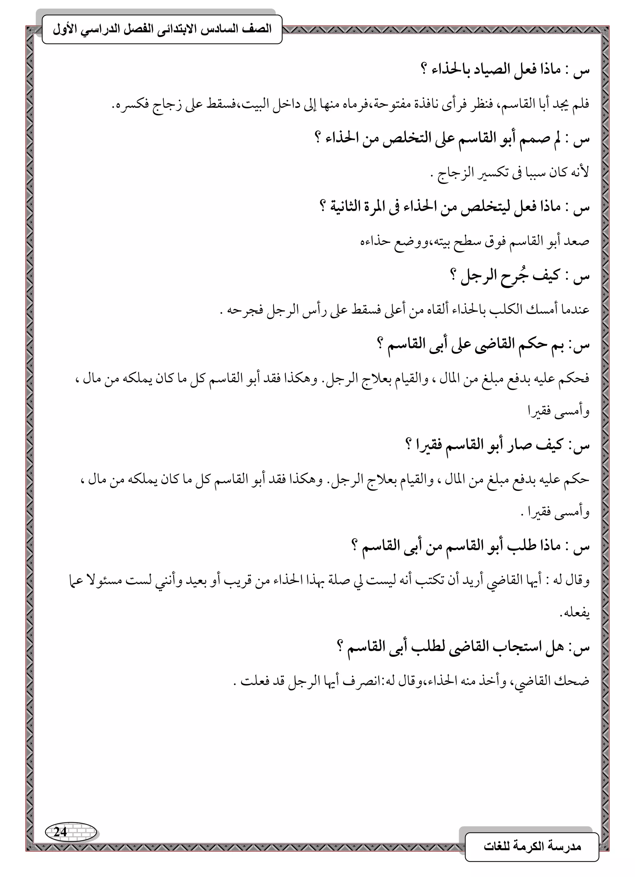 24 
مذرسح انكرمح نهغاخ 
انصف انسادس الاترذائى انفصم انذراسي الأول 
س : ماذا ؾعؾ افصقاد بالحذاء ؟ 
موؾؿ يجد أمسو امًؼومؾؿ، موـظر مورأى كوموذة مػتقمطي،مورموه مـفو إمم دامظؾ امًبق ،ًموسؼط مقمغ زمضوج موؽسره- 
س : لم صؿؿ أبق افؼاشؿ ظذ افتخؾص مـ الحذاء ؟ 
كٕف ميون مؾببو مر مشؽسمػ امًزمضوج - 
س : ماذا ؾعؾ فقتخؾص مـ الحذاء فى ادرة افثاكقة ؟ 
صعد أمسق امًؼومؾؿ موقق مؾطح مسقتف،ووضع مطذاءه 
س : ـقػ جُرح افرجؾ ؟ 
مقـدمو أمسؽ امًؽؾى مسولحذاء أمًؼوه مـ أمقمغ موسؼط مقمغ رأس امًرمضؾ موجرمطف - 
س: بؿ حؽؿ افؼاضى ظذ أبك افؼاشؿ ؟ 
موحؽؿ مقؾقف مسدموع مبؾغ مـ امعول ، وامًؼقوم مسعلاج امًرمضؾ- وهؽذا موؼد أمسق امًؼومؾؿ ميؾ مو ميون يؿؾؽف مـ مول ، 
وأمسك موؼمػا 
س: ـقػ صار أبق افؼاشؿ ؾؼرا ؟ 
مطؽؿ مقؾقف مسدموع مبؾغ مـ امعول ، وامًؼقوم مسعلاج امًرمضؾ- وهؽذا موؼد أمسق امًؼومؾؿ ميؾ مو ميون يؿؾؽف مـ مول ، 
وأمسك موؼمػا - 
س : ماذا ضؾب أبق افؼاشؿ مـ أبك افؼاشؿ ؟ 
ومىول مًف 9 أيهو امًؼوضي أريد أن مشؽتى أكف مًقس مز صؾي بهذا الحذاء مـ مىريى أو مسعقد وأكـل مًس مسئق مقما 
يػعؾف- 
س: هؾ اشتجاب افؼاضى فطؾب أبك افؼاشؿ ؟ 
ضحؽ امًؼوضي، وأمظذ مـف الحذاء،ومىول مًف 9اكمٍف أيهو امًرمضؾ مىد موعؾ - 
 