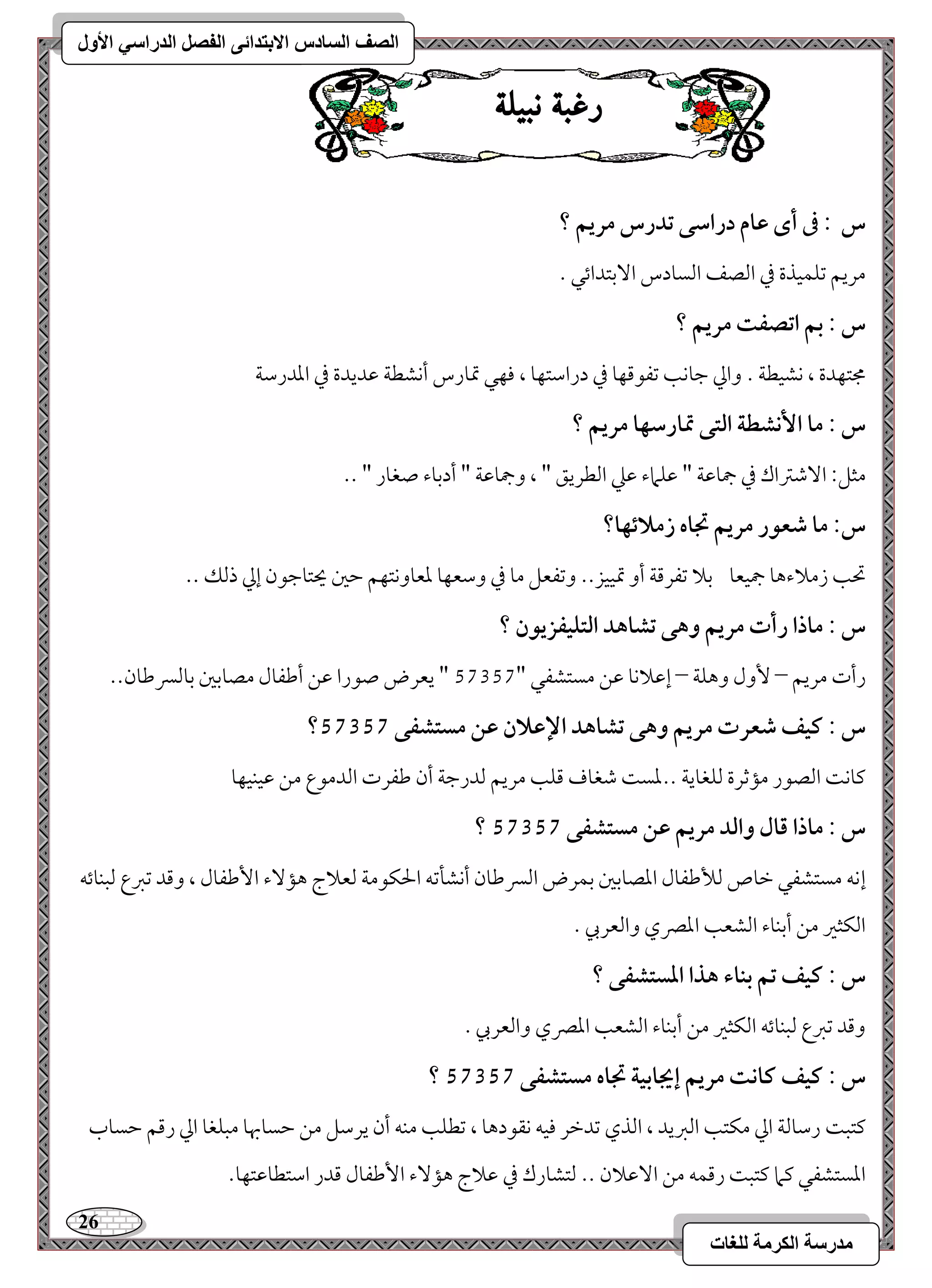 26 
مذرسح انكرمح نهغاخ 
انصف انسادس الاترذائى انفصم انذراسي الأول 
زغب ىب لٔ س : فى أى ظام دراشك تدرس مريؿ ؟ 
مريؿ مشؾؿقذة مذ امًصػ امًسودس ا مٓستدائل - 
س : بؿ اتصػت مريؿ ؟ 
مجتفدة ، كشقطي - وامز مضوكى مشػقمىفو مذ درامؾتفو ، موفل تمورس أكشطي مقديدة مذ امعدرمؾي 
س : ما ا كٕشطة افتك تمارشفا مريؿ ؟ 
مثؾ 9 ا مٓؿمؽاك مذ جمومقي " مقؾماء مقمك امًطريؼ " ، وجمومقي " أدمسوء صغور " -- 
س: ما صعقر مريؿ تجاه زملائفا؟ 
تحى زملاءهو جمقعو مسلا مشػرمىي أو تمققز-- ومشػعؾ مو مذ ومؾعفو مععووكتفؿ مطمل يحتومضقن إمز ذمًؽ -- 
س : ماذا رأت مريؿ وهك تشاهد افتؾقػزيقن ؟ 
رأت مريؿ – وٕل وهؾي – إمقلاكو مقـ مستشػل " 46246 " يعرض صقرا مقـ أمـػول مصومسمل مسومًسرمـون-- 
؟ س : ـقػ صعرت مريؿ وهك تشاهد الإظلان ظـ مستشػك 57357 
ميوك امًصقر مممصرة مًؾغويي --معس مؿغوف مىؾى مريؿ مًدرمضي أن مـػرت امًدمقع مـ مققـقفو 
؟ س : ماذا ؿال وافد مريؿ ظـ مستشػك 57357 
إكف مستشػل مظوص مًلأمـػول امعصومسمل مسؿرض امًسرمـون أكشلمشف الحؽقمي مًعلاج هم ءٓ ا مٕـػول ، ومىد مشمؼع مًبـوئف 
امًؽثمػ مـ أمسـوء امًشعى امعمٍي وامًعربي - 
س : ـقػ تؿ بـاء هذا ادستشػك ؟ 
ومىد مشمؼع مًبـوئف امًؽثمػ مـ أمسـوء امًشعى امعمٍي وامًعربي - 
؟ س : ـقػ ـاكت مريؿ إيجابقة تجاه مستشػك 57357 
ميتب رمؾومًي امز مؽتى امًمؼيد ، امًذي مشدمظر موقف كؼقدهو ، مشطؾى مـف أن يرمؾؾ مـ مطسوبهو مبؾغو امز رمىؿ مطسوب 
امعستشػل ميما ميتب رمىؿف مـ ا مٓقلان -- مًتشورك مذ مقلاج هم ءٓ ا مٕـػول مىدر امؾتطومقتفو- 
 