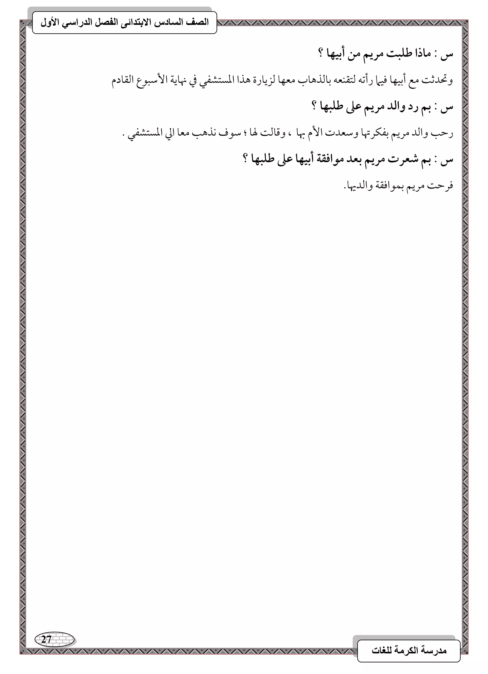 27 
مذرسح انكرمح نهغاخ 
انصف انسادس الاترذائى انفصم انذراسي الأول 
س : ماذا ضؾبت مريؿ مـ أبقفا ؟ 
وتحدمص مع أمسقفو موقما رأمشف مًتؼـعف مسومًذهوب معفو مًزيورة هذا امعستشػل مذ نهويي ا مٕؾبقع امًؼودم 
س : بؿ رد وافد مريؿ ظذ ضؾبفا ؟ 
رمطى وامًد مريؿ مسػؽرتهو ومؾعدت ا مٕ بهو ، ومىومً لهو ؛ مؾقف كذهى معو امز امعستشػل - 
س : بؿ صعرت مريؿ بعد مقاؾؼة أبقفا ظذ ضؾبفا ؟ 
مورمط مريؿ مسؿقاموؼي وامًديهو- 
 