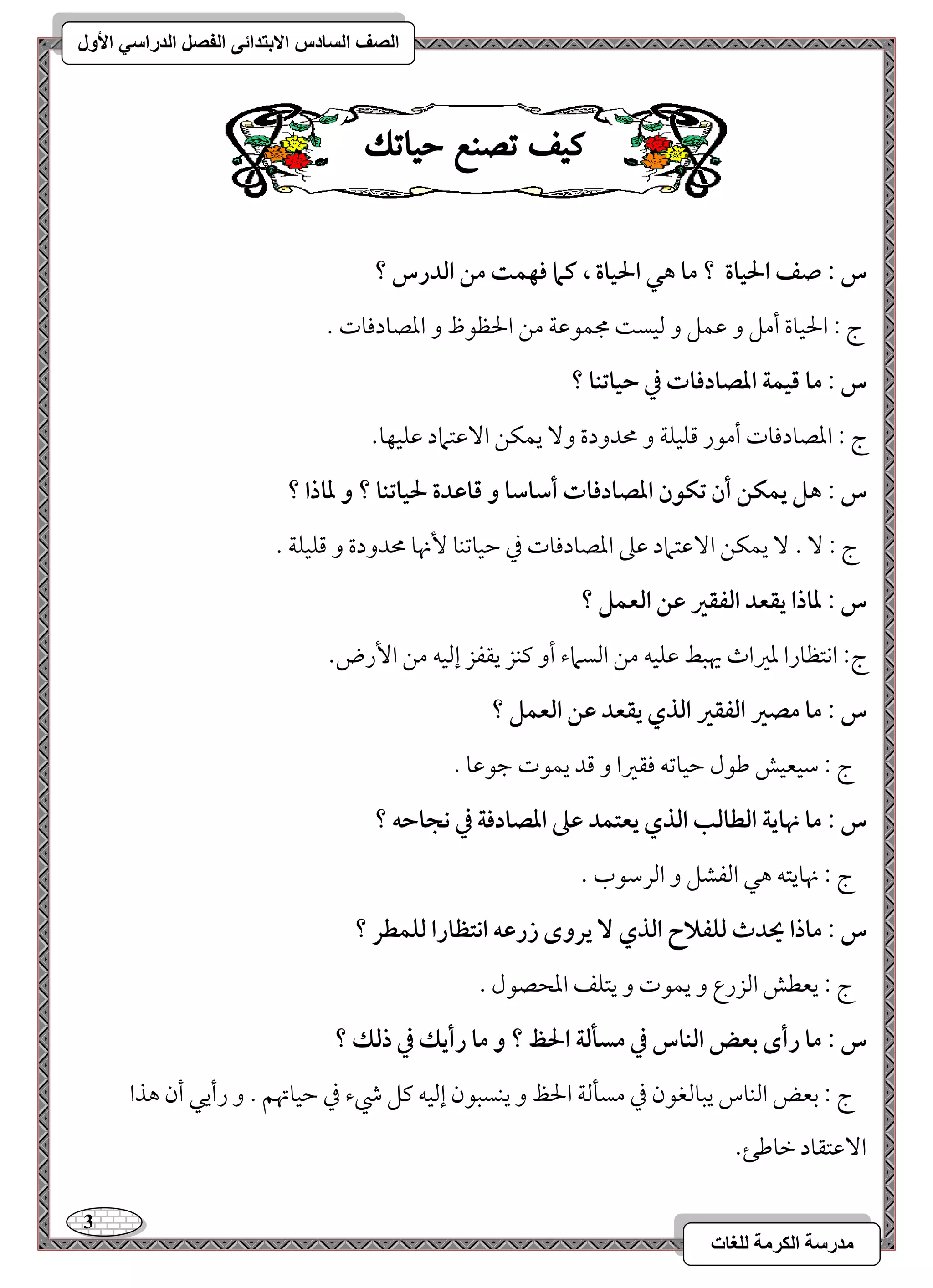 3 
مذرسح انكرمح نهغاخ 
انصف انسادس الاترذائى انفصم انذراسي الأول 
ك فٔ تصيع ح أتك 
س : صػ الحقاة ؟ ما هل الحقاة ، ـما ؾفؿت مـ افدرس ؟ 
ج 9 الحقوة أمؾ و مقؿؾ و مًقس مجؿقمقي مـ الحظقظ و امعصودمووت - 
س : ما ؿقؿة ادصادؾات في حقاتـا ؟ 
ج : امعصودمووت أمقر مىؾقؾي و محدودة و يؿؽـ ا مٓقتماد مقؾقفو . 
س : هؾ يؿؽـ أن تؽقن ادصادؾات أشاشا و ؿاظدة لحقاتـا ؟ و داذا ؟ 
ج 9 - يؿؽـ ا مٓقتماد مقمغ امعصودمووت مذ مطقومشـو نٕهو محدودة و مىؾقؾي - 
س : داذا يؼعد افػؼر ظـ افعؿؾ ؟ 
ج 9 اكتظورا معمػاث يهبط مقؾقف مـ امًسماء أو ميـز يؼػز إمًقف مـ ا رٕض- 
س : ما مصر افػؼر افذي يؼعد ظـ افعؿؾ ؟ 
ج 9 مؾقعقش مـقل مطقومشف موؼمػا و مىد يؿقت مضقمقو - 
س : ما نهاية افطافب افذي يعتؿد ظذ ادصادؾة في كجاحف ؟ 
ج 9 نهويتف هل امًػشؾ و امًرمؾقب - 
س : ماذا يحدث فؾػلاح افذي يروى زرظف اكتظارا فؾؿطر ؟ 
ج 9 يعطش امًزرع و يؿقت و يتؾػ امعحصقل - 
س : ما رأى بعض افـاس في مسلفة الحظ ؟ و ما رأيؽ في ذفؽ ؟ 
ج 9 مسعض امًـوس يبومًغقن مذ مسلمًي الحظ و يـسبقن إمًقف ميؾ رء مذ مطقوتهؿ - و رأيل أن هذا 
ا مٓقتؼود مظومـئ- 
 