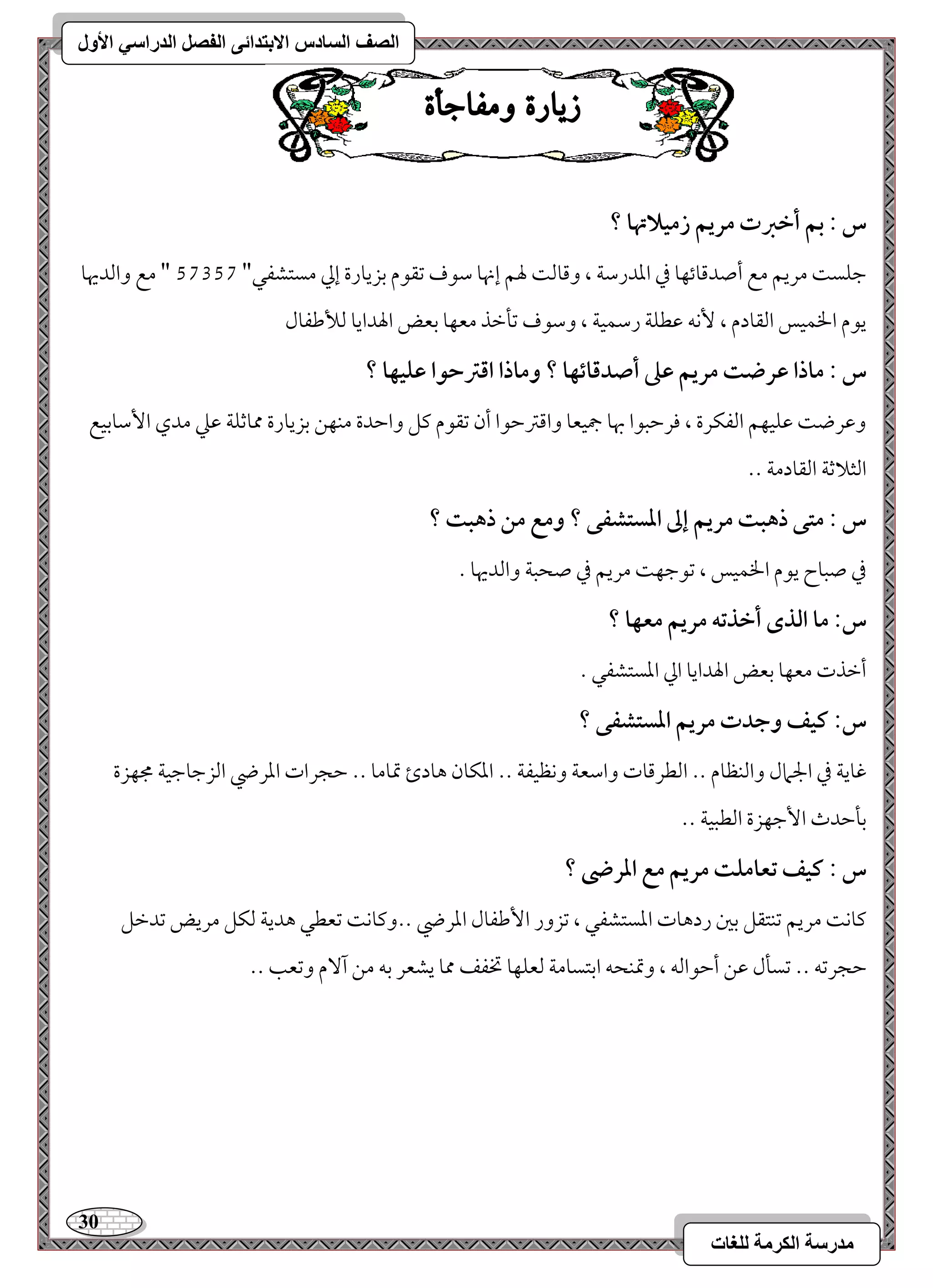 31 
مذرسح انكرمح نهغاخ 
انصف انسادس الاترذائى انفصم انذراسي الأول 
ش آز مّفاجأ س : بؿ أخزت مريؿ زمقلاتها ؟ 
مضؾس مريؿ مع أصدمىوئفو مذ امعدرمؾي ، ومىومً لهؿ إنهو مؾقف مشؼقم مسزيورة إمز مستشػل" 46246 " مع وامًديهو 
يقم الخؿقس امًؼودم ، كٕف مقطؾي رمؾؿقي ، ومؾقف مشلمظذ معفو مسعض الهدايو مًلأمـػول 
س : ماذا ظرضت مريؿ ظذ أصدؿائفا ؟ وماذا اؿسحقا ظؾقفا ؟ 
ومقرض مقؾقفؿ امًػؽرة ، مورمطبقا بهو جمقعو وامىمؽمطقا أن مشؼقم ميؾ وامطدة مـفـ مسزيورة ممومصؾي مقمك مدي ا مٕؾومسقع 
امًثلامصي امًؼودمي -- 
س : متك ذهبت مريؿ إػ ادستشػك ؟ ومع مـ ذهبت ؟ 
مذ صبوح يقم الخؿقس ، مشقمضف مريؿ مذ صحبي وامًديهو - 
س: ما افذى أخذتف مريؿ معفا ؟ 
أمظذت معفو مسعض الهدايو امز امعستشػل - 
س: ـقػ وجدت مريؿ ادستشػك ؟ 
مهويي مذ الجمال وامًـظوم -- امًطرمىوت وامؾعي وكظقػي -- امعؽون هودئ تمومو -- مطجرات امعرضي امًزمضومضقي مجفزة 
مسلمطدث ا مٕضفزة امًطبقي -- 
س : ـقػ تعامؾت مريؿ مع ادرضى ؟ 
ميوك مريؿ مشـتؼؾ مسمل ردهوت امعستشػل ، مشزور ا مٕـػول امعرضي --وميوك مشعطل هديي مًؽؾ مريض مشدمظؾ 
مطجرمشف -- مشسلل مقـ أمطقامًف ، وتمـحف امستسومي مًعؾفو تخػػ ممو يشعر مسف مـ آ مٓ ومشعى -- 
 