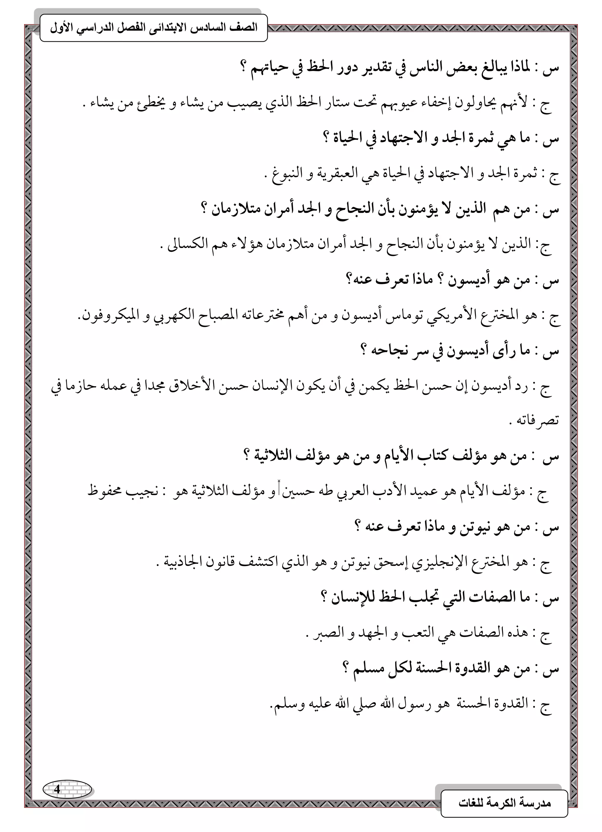 4 
مذرسح انكرمح نهغاخ 
انصف انسادس الاترذائى انفصم انذراسي الأول 
س : داذا يبافغ بعض افـاس في تؼدير دور الحظ في حقاتهؿ ؟ 
ج 9 نٕهؿ يحوومًقن إمظػوء مقققبهؿ تح مؾتور الحظ امًذي يصقى مـ يشوء و يخطئ مـ يشوء - 
س : ما هل ثؿرة الجد و ا جٓتفاد في الحقاة ؟ 
ج 9 مصؿرة الجد و ا مٓضتفود مذ الحقوة هل امًعبؼريي و امًـبقغ - 
س : مـ هؿ افذيـ يممـقن بلن افـجاح و الجد أمران متلازمان ؟ 
ج 9 امًذيـ يممـقن مسلن امًـجوح و الجد أمران متلازمون هم ءٓ هؿ امًؽسومم - 
س : مـ هق أديسقن ؟ ماذا تعرف ظـف؟ 
ج 9 هق امعخمؽع ا مٕريؽل مشقموس أديسقن و مـ أهؿ مخمؽمقومشف امعصبوح امًؽفربي و امعقؽروموقن- 
س : ما رأى أديسقن في سر كجاحف ؟ 
ج 9 رد أديسقن إن مطسـ الحظ يؽؿـ مذ أن يؽقن الإكسون مطسـ ا مٕظلاق مجدا مذ مقؿؾف مطوزمو مذ 
مشمٍموومشف - 
س : مـ هق ممفػ ـتاب ا يٕام و مـ هق ممفػ افثلاثقة ؟ 
ج 9 مممًػ ا يٕوم هق مقؿقد ا دٕب امًعربي مـف مطسمل, و مممًػ امًثلامصقي هق 9 كجقى محػقظ 
س : مـ هق كققتـ و ماذا تعرف ظـف ؟ 
ج 9 هق امعخمؽع الإكجؾقزي إمؾحؼ كققمشـ و هق امًذي اميتشػ مىوكقن الجوذمسقي - 
س : ما افصػات افتل تجؾب الحظ فلإكسان ؟ 
ج 9 هذه امًصػوت هل امًتعى و الجفد و امًصمؼ - 
س : مـ هق افؼدوة الحسـة فؽؾ مسؾؿ ؟ 
ج 9 امًؼدوة الحسـي هق رمؾقل الله صمك الله مقؾقف ومؾؾؿ- 
 